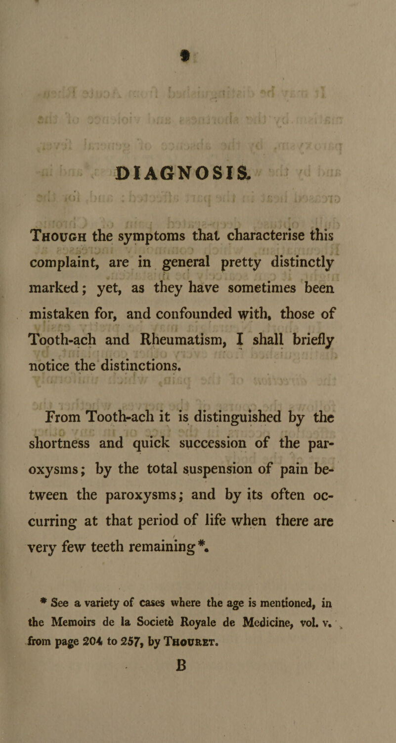 t DIAGNOSIS. ' . r i: , Though the symptoms that characterise this complaint, are in general pretty distinctly marked; yet, as they have sometimes been mistaken for, and confounded with, those of Tooth-ach and Rheumatism, I shall briefly notice the distinctions. »v *» s # £ *' . From Tooth-ach it is distinguished by the . shortness and quick succession of the par¬ oxysms; by the total suspension of pain be¬ tween the paroxysms; and by its often oc¬ curring at that period of life when there are / very few teeth remaining *. * See a variety of cases where the age is mentioned, in the Memoirs de la Societe Royale de Medicine, vol. v. from page 204 to 257, by Thouret. B