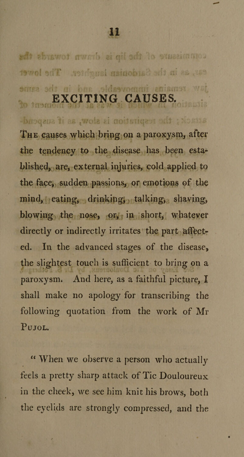 ,..4* &gt; 2' nr .f ! .... r . U;- : ■ • j si t \ 'to EXCITING CAUSES. i r The causes which bring on a paroxysm, after the tendency to the disease has been esta- i blished, are, external injuries, cold applied to the face, sudden passions, or emotions of the mind, eating, drinking; talking, shaving, blowing the nose, or, in short, whatever directly or indirectly irritates the part affect- V * ed. In the advanced stages of the disease, the slightest touch is sufficient to bring on a * : - * • ‘r: •' . c : *•- ' ; paroxysm* And here, as a faithful picture, I shall make no apology for transcribing the following quotation from the work of Mr Pujol. “ When we observe a person who actually feels a pretty sharp attack of Tic Douloureux in the cheek, we see him knit his brows, both the eyelids are strongly compressed, and the