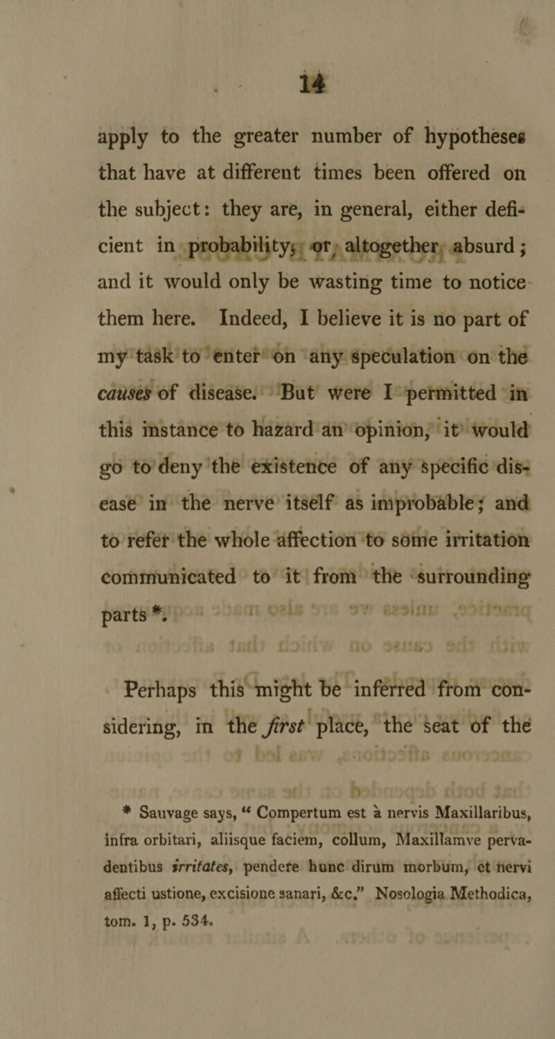 apply to the greater number of hypotheses that have at different times been offered on the subject: they are, in general, either defi¬ cient in probability* or altogether absurd; and it would only be wasting time to notice them here. Indeed, I believe it is no part of my task to enter on any speculation on the causes of disease. But were I permitted in this instance to hazard an opinion, it would go to deny the existence of any specific dis¬ ease in the nerve itself as improbable; and to refer the whole affection to some irritation communicated to it from the surrounding parts *. Perhaps this might be inferred from con¬ sidering, in the first place, the seat of the * Sauvage says, “ Compertum est a nervis Maxillaribus, infra orbitari, aliisque faciem, collum, Maxillamve perva- dentibus irritates, pendere hunc dirum morbum, ct nervi affecti ustione, excisione sanari, &amp;c.” Nosologia Methodica, tom. 1, p. 534.