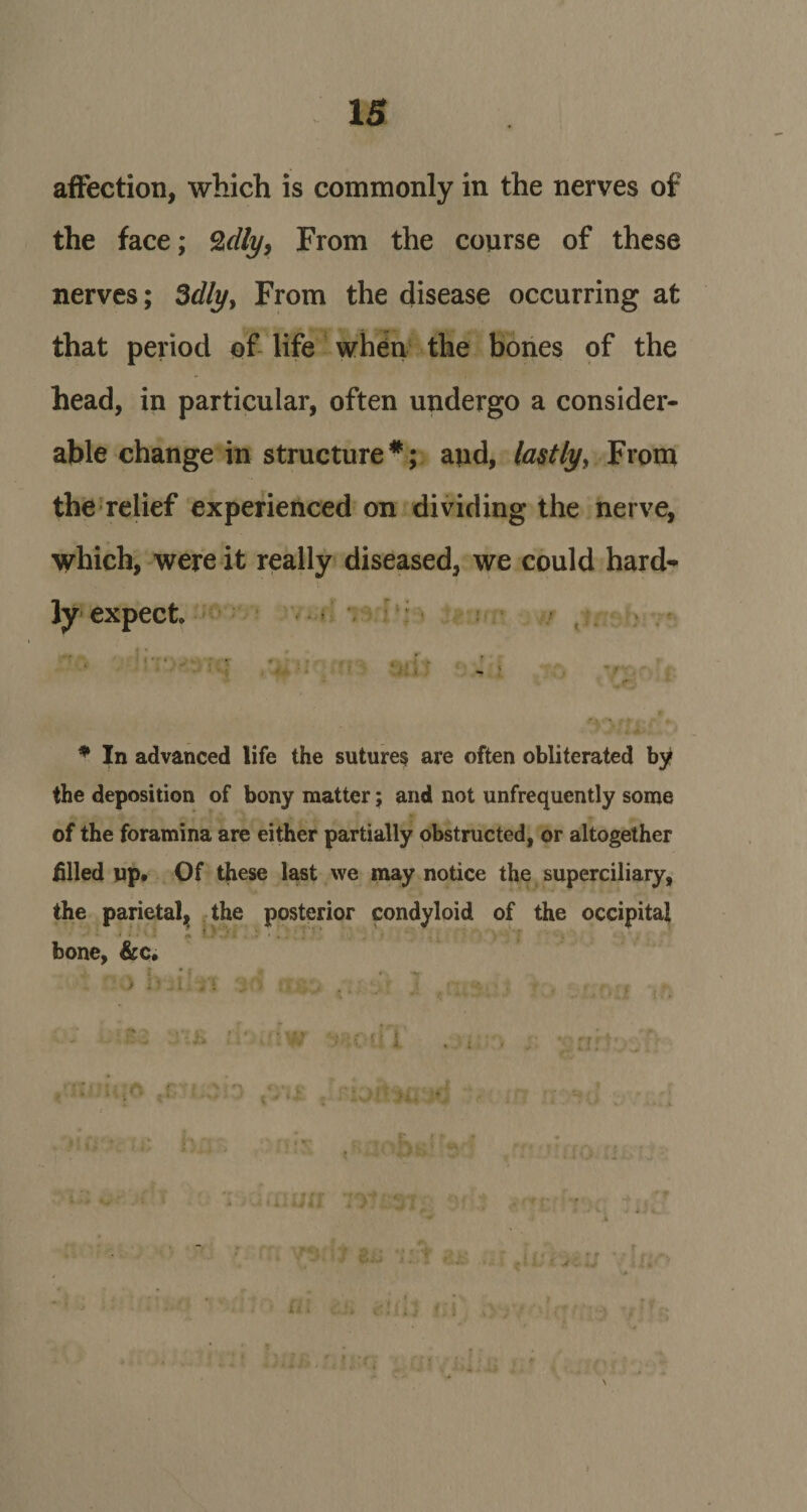 affection, which is commonly in the nerves of the face; %clly, From the course of these nerves; 3dly, From the disease occurring at that period of life when the bones of the head, in particular, often undergo a consider¬ able change in structure*; and, lastly, From the relief experienced on dividing the nerve, which, were it really diseased, we could hard¬ ly expect f 4 * j , 1 - «• ' * In advanced life the sutures are often obliterated by the deposition of bony matter; and not unfrequently some of the foramina are either partially obstructed, or altogether filled up. Of these last we may notice the superciliary, the parietal, the posterior condyloid of the occipital bone, &amp;c. \