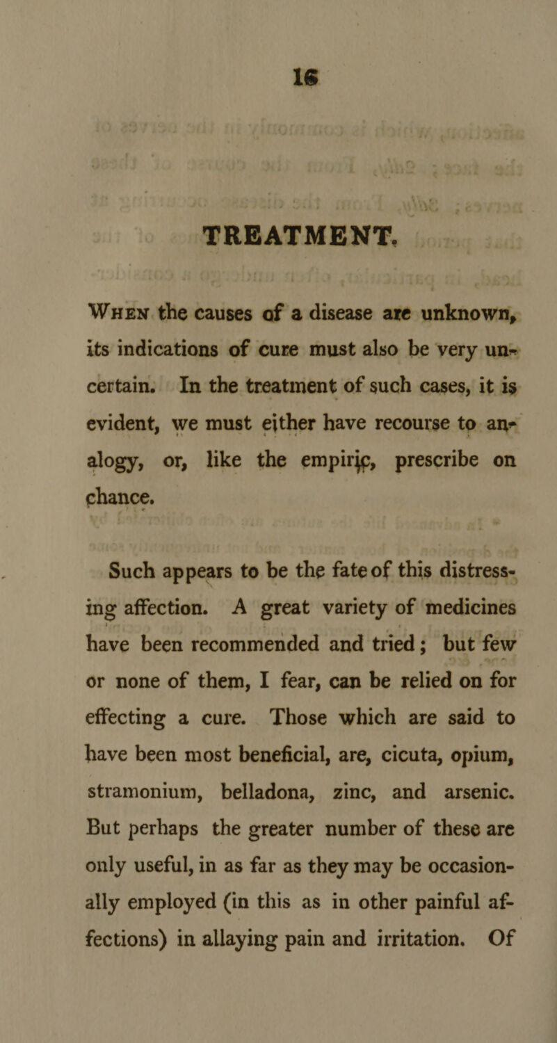 IS TREATMENT. When the causes of a disease are unknown* its indications of cure must also be very un~ certain. In the treatment of such cases, it is evident, we must either have recourse to aiv 9 t *, * ; • * • ; alogy, or, like the empirjc, prescribe on chance. * ' * * Such appears to be the fate of this distress¬ ing affection. A great variety of medicines » , - : • have been recommended and tried; but few or none of them, I fear, can be relied on for effecting a cure. Those which are said to have been most beneficial, are, cicuta, opium, stramonium, belladona, zinc, and arsenic. But perhaps the greater number of these are only useful, in as far as they may be occasion¬ ally employed (in this as in other painful af¬ fections) in allaying pain and irritation. Of