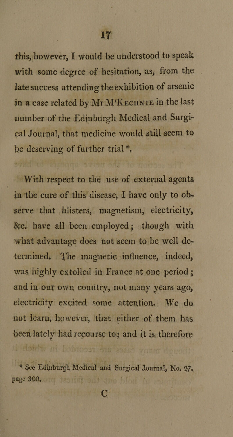 IT this, however, I would be understood to speak with some degree of hesitation, as, from the late success attending the exhibition of arsenic in a case related by Mr M‘Kechnie in the last number of the Edinburgh Medical and Surgi¬ cal Journal, that medicine would still seem to be deserving of further trial#. » / With respect to the use of external agents in the cure of this disease, I have only to ob«* serve that blisters, magnetism, electricity, * &amp;c. have all been employed; though with what advantage does not seem to be well de¬ termined. The magnetic influence, indeed, was highly extolled in France at one period; and in our own country, not many years ago, electricity excited some attention. We do not learn, however, that either of them has been lately had recourse to 5 and it is therefore * See Edinburgh Medical and Surgical Journal, No. 27V page 300. c