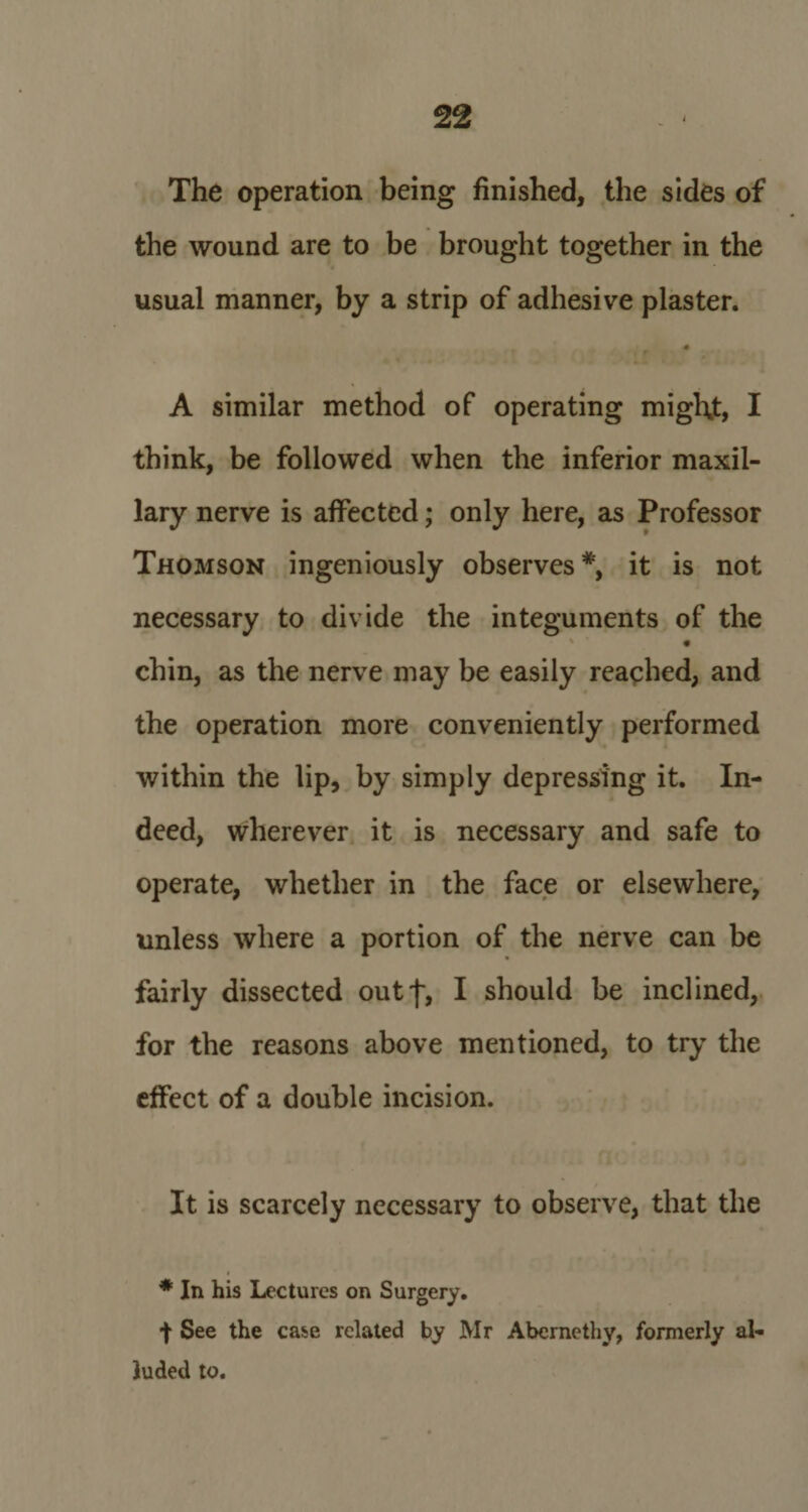 The operation being finished, the sides of the wound are to be brought together in the usual manner, by a strip of adhesive plaster. A similar method of operating might, I think, be followed when the inferior maxil¬ lary nerve is affected; only here, as Professor Thomson ingeniously observes*, it is not necessary to divide the integuments of the * ■ « chin, as the nerve may be easily reached, and the operation more conveniently performed within the lip, by simply depressing it. In¬ deed, wherever it is necessary and safe to operate, whether in the face or elsewhere, unless where a portion of the nerve can be fairly dissected outf, I should be inclined, for the reasons above mentioned, to try the effect of a double incision. It is scarcely necessary to observe, that the ♦ * In his Lectures on Surgery. t See the case related by Mr Abernethy, formerly al¬ luded to.