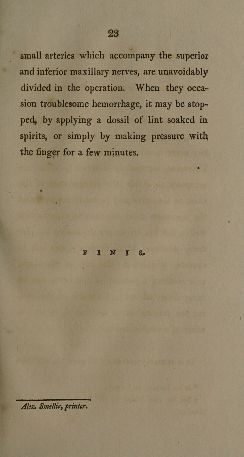 2 3 small arteries which accompany the superior and inferior maxillary nerves, are unavoidably \ divided in the operation. When they occa¬ sion troublesome hemorrhage, it may be stop¬ ped, by applying a dossil of lint soaked in spirits, or simply by making pressure with the finger for a few minutes. t FINIS, Alex. Smcllie, printer.