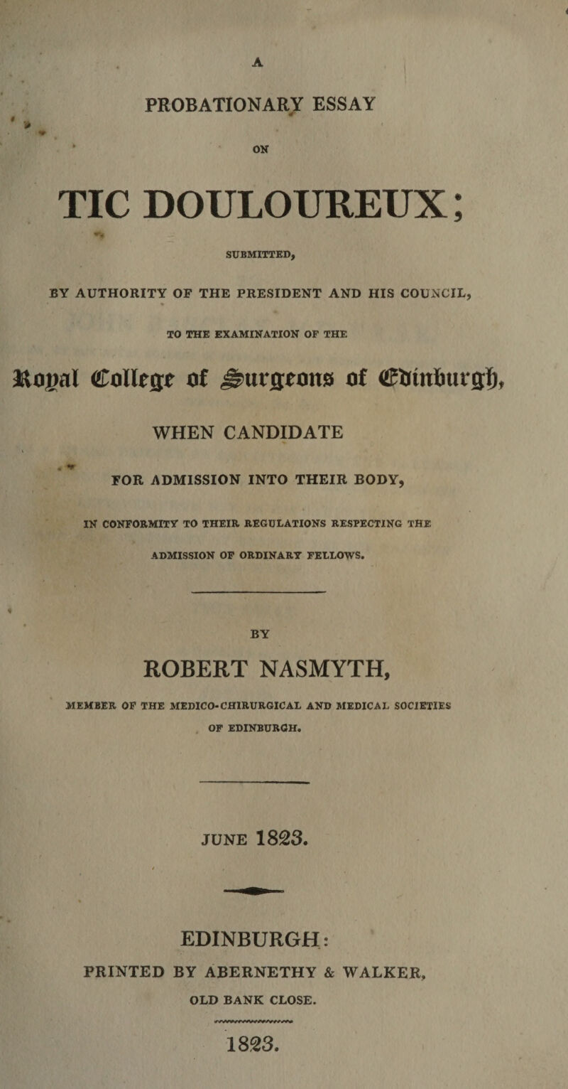 PROBATIONARY ESSAY TIC DOULOUREUX; SUBMITTED, BY AUTHORITY OF THE PRESIDENT AND HIS COUNCIL, * TO THE EXAMINATION OF THE College of Hurstons of (SJrinfcurgf) WHEN CANDIDATE FOR ADMISSION INTO THEIR BODY, IN CONFORMITY TO THEIR REGULATIONS RESPECTING THE ADMISSION OF ORDINARY FELLOWS. BY ROBERT NASMYTH, MEMBER OF THE MEDICO-CH1RURGICAL AND MEDICAL SOCIETIES OF EDINBURGH. JUNE 1823. EDINBURGH: PRINTED BY ABERNETHY &amp; WALKER, OLD BANK CLOSE.