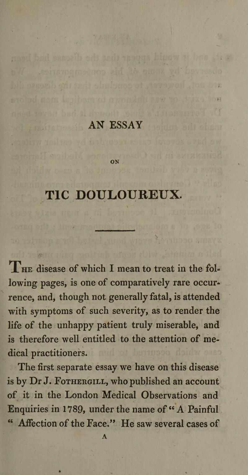 AN ESSAY *: ON TIC DOULOUREUX. \ The disease of which I mean to treat in the fol- lowing pages, is one of comparatively rare occur* rence, and, though not generally fatal, is attended with symptoms of such severity, as to render the life of the unhappy patient truly miserable, and is therefore well entitled to the attention of me¬ dical practitioners. The first separate essay we have on this disease is by Dr J. Fothergill, who published an account of it in the London Medical Observations and Enquiries in 1789, under the name of “ A Painful 46 Affection of the Face.” He saw several cases of A