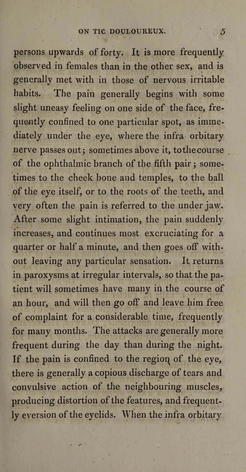 persons upwards of forty. It is more frequently observed in females than in the other sex, and is generally met with in those of nervous irritable habits. The pain generally begins with some slight uneasy feeling on one side of the face, fre¬ quently confined to one particular spot, as imme¬ diately under the eye, where the infra orbitary nerve passes out; sometimes above it, to the course of the ophthalmic branch of the fifth pair ; some¬ times to the cheek bone and temples, to the ball of the eye itself, or to the roots of the teeth, and very often the pain is referred to the under jaw. After some slight intimation, the pain suddenly increases, and continues most excruciating for a quarter or half a minute, and then goes off with¬ out leaving any particular sensation. It returns in paroxysms at irregular intervals, so that the pa¬ tient will sometimes have many in the course of an hour, and will then go off and leave him free of complaint for a considerable time, frequently for many months. The attacks are generally more frequent during the day than during the night. If the pain is confined to the regioq of the eye, there is generally a copious discharge of tears and convulsive action of the neighbouring muscles, producing distortion of the features, and frequent¬ ly eversion of the eyelids. When the infra orbitary