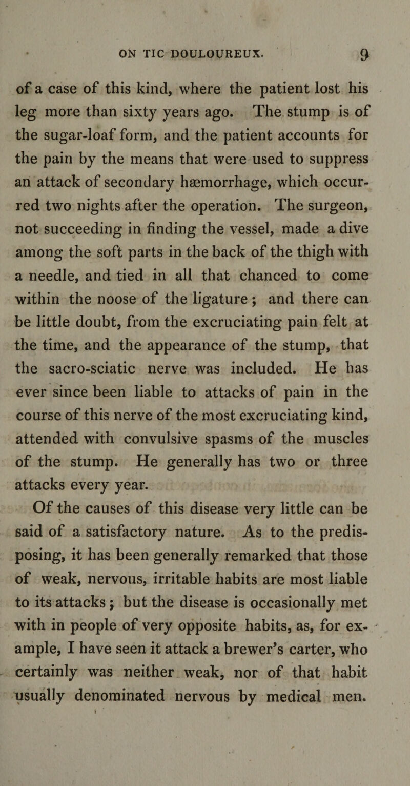 of a case of this kind, where the patient lost his leg more than sixty years ago. The stump is of the sugar-loaf form, and the patient accounts for the pain by the means that were used to suppress an attack of secondary haemorrhage, which occur¬ red two nights after the operation. The surgeon, not succeeding in finding the vessel, made a dive among the soft parts in the back of the thigh with a needle, and tied in all that chanced to come within the noose of the ligature ; and there can be little doubt, from the excruciating pain felt at the time, and the appearance of the stump, that the sacro-sciatic nerve was included. He has ever since been liable to attacks of pain in the course of this nerve of the most excruciating kind, attended with convulsive spasms of the muscles of the stump. He generally has two or three attacks every year. Of the causes of this disease very little can be said of a satisfactory nature. As to the predis¬ posing, it has been generally remarked that those of weak, nervous, irritable habits are most liable to its attacks; but the disease is occasionally met with in people of very opposite habits, as, for ex¬ ample, I have seen it attack a brewer’s carter, who certainly was neither weak, nor of that habit usually denominated nervous by medical men.