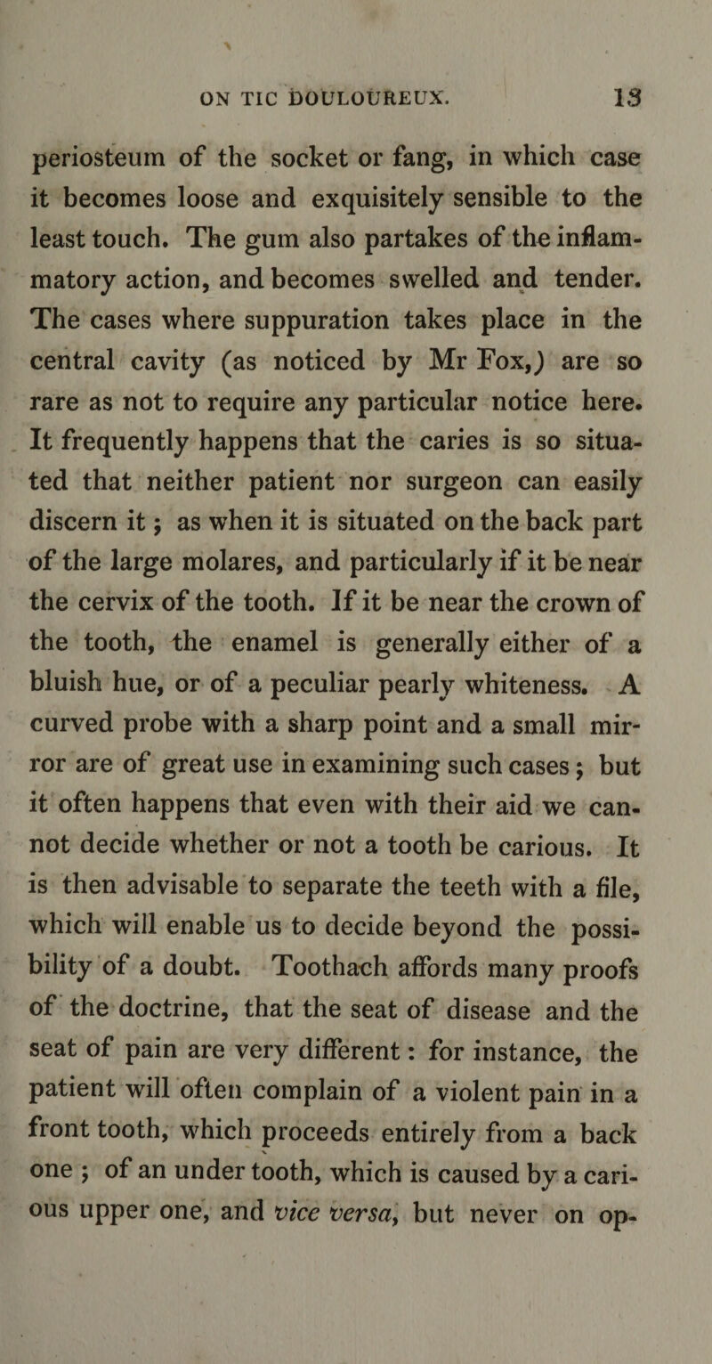 periosteum of the socket or fang, in which case it becomes loose and exquisitely sensible to the least touch. The gum also partakes of the inflam¬ matory action, and becomes swelled and tender. The cases where suppuration takes place in the central cavity (as noticed by Mr FoxJ are so rare as not to require any particular notice here. It frequently happens that the caries is so situa¬ ted that neither patient nor surgeon can easily discern it; as when it is situated on the back part of the large molares, and particularly if it be near the cervix of the tooth. If it be near the crown of the tooth, the enamel is generally either of a bluish hue, or of a peculiar pearly whiteness. A curved probe with a sharp point and a small mir¬ ror are of great use in examining such cases; but it often happens that even with their aid we can¬ not decide whether or not a tooth be carious. It is then advisable to separate the teeth with a file, which will enable us to decide beyond the possi¬ bility of a doubt. Toothach affords many proofs of the doctrine, that the seat of disease and the seat of pain are very different: for instance, the patient will often complain of a violent pain in a front tooth, which proceeds entirely from a back V one ; of an under tooth, which is caused by a cari¬ ous upper one, and vice versa, but never on op-