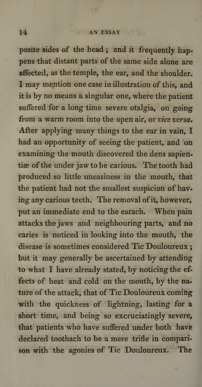 posite sides of the head ; and it frequently hap¬ pens that distant parts of the same side alone are affected, as the temple, the ear, and the shoulder. I may mention one case in illustration of this, and it is by no means a singular one, where the patient suffered for a long time severe otalgia, on going from a warm room into the open air, or vice versa. After applying many things to the ear in vain, I had an opportunity of seeing the patient, and on examining the mouth discovered the dens sapien- tiae of the under jaw to be carious. The tooth had produced so little uneasiness in the mouth, that the patient had not the smallest suspicion of hav¬ ing any carious teeth. The removal of it, however, put an immediate end to the earach. When pain attacks the jaws and neighbouring parts, and no caries is noticed in looking into the mouth, the disease is sometimes considered Tic Douloureux ; but it may generally be ascertained by attending to what I have already stated, by noticing the ef¬ fects of heat and cold on the mouth, by the na¬ ture of the attack, that of Tic Douloureux coming with the quickness of lightning, lasting for a short time, and being so excruciatingly severe, that patients who have suffered under both have declared toothach to be a mere trifle in compari¬ son with the agonies of Tic Douloureux. The