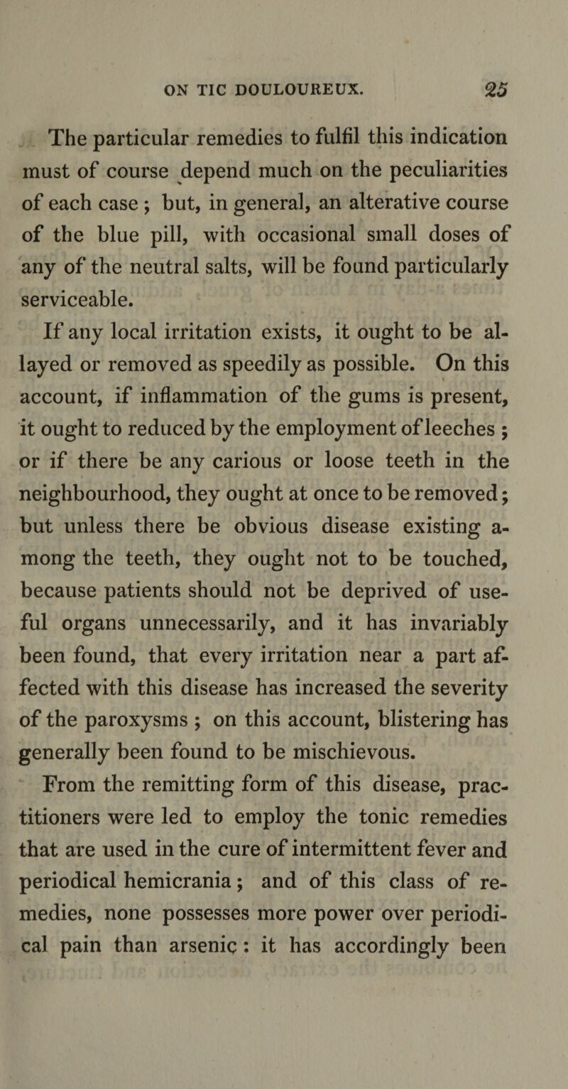 The particular remedies to fulfil this indication must of course depend much on the peculiarities of each case ; but, in general, an alterative course of the blue pill, with occasional small doses of any of the neutral salts, will be found particularly serviceable. If any local irritation exists, it ought to be al¬ layed or removed as speedily as possible. On this account, if inflammation of the gums is present, it ought to reduced by the employment of leeches ; or if there be any carious or loose teeth in the neighbourhood, they ought at once to be removed; but unless there be obvious disease existing a- mong the teeth, they ought not to be touched, because patients should not be deprived of use¬ ful organs unnecessarily, and it has invariably been found, that every irritation near a part af¬ fected with this disease has increased the severity of the paroxysms ; on this account, blistering has generally been found to be mischievous. From the remitting form of this disease, prac¬ titioners were led to employ the tonic remedies that are used in the cure of intermittent fever and periodical hemicrania; and of this class of re¬ medies, none possesses more power over periodi¬ cal pain than arsenic: it has accordingly been