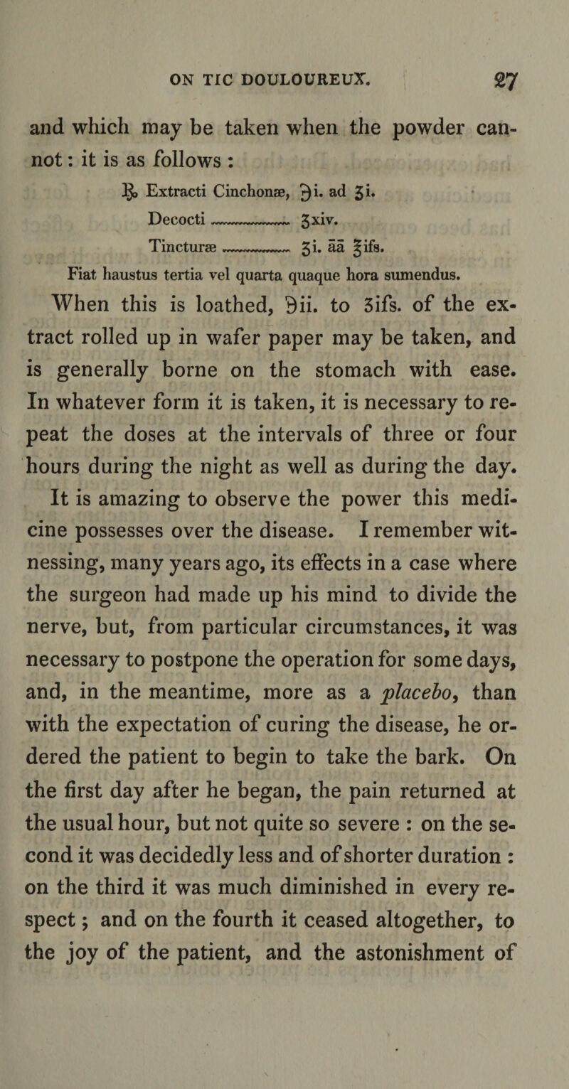 and which may be taken when the powder can¬ not : it is as follows : lji&gt; Extracti Cinchonse, r)i. ad Decocti- 3xiv. Tincture?_ £i. aa §ifa. Fiat haustus tertia vel quarta quaque hora sumendus. When this is loathed, 9ii. to 5ifs. of the ex¬ tract rolled up in wafer paper may be taken, and is generally borne on the stomach with ease. In whatever form it is taken, it is necessary to re¬ peat the doses at the intervals of three or four hours during the night as well as during the day. It is amazing to observe the power this medi¬ cine possesses over the disease. I remember wit¬ nessing, many years ago, its effects in a case where the surgeon had made up his mind to divide the nerve, but, from particular circumstances, it was necessary to postpone the operation for some days, and, in the meantime, more as a placebo, than with the expectation of curing the disease, he or¬ dered the patient to begin to take the bark. On the first day after he began, the pain returned at the usual hour, but not quite so severe : on the se¬ cond it was decidedly less and of shorter duration : on the third it was much diminished in every re¬ spect ; and on the fourth it ceased altogether, to the joy of the patient, and the astonishment of