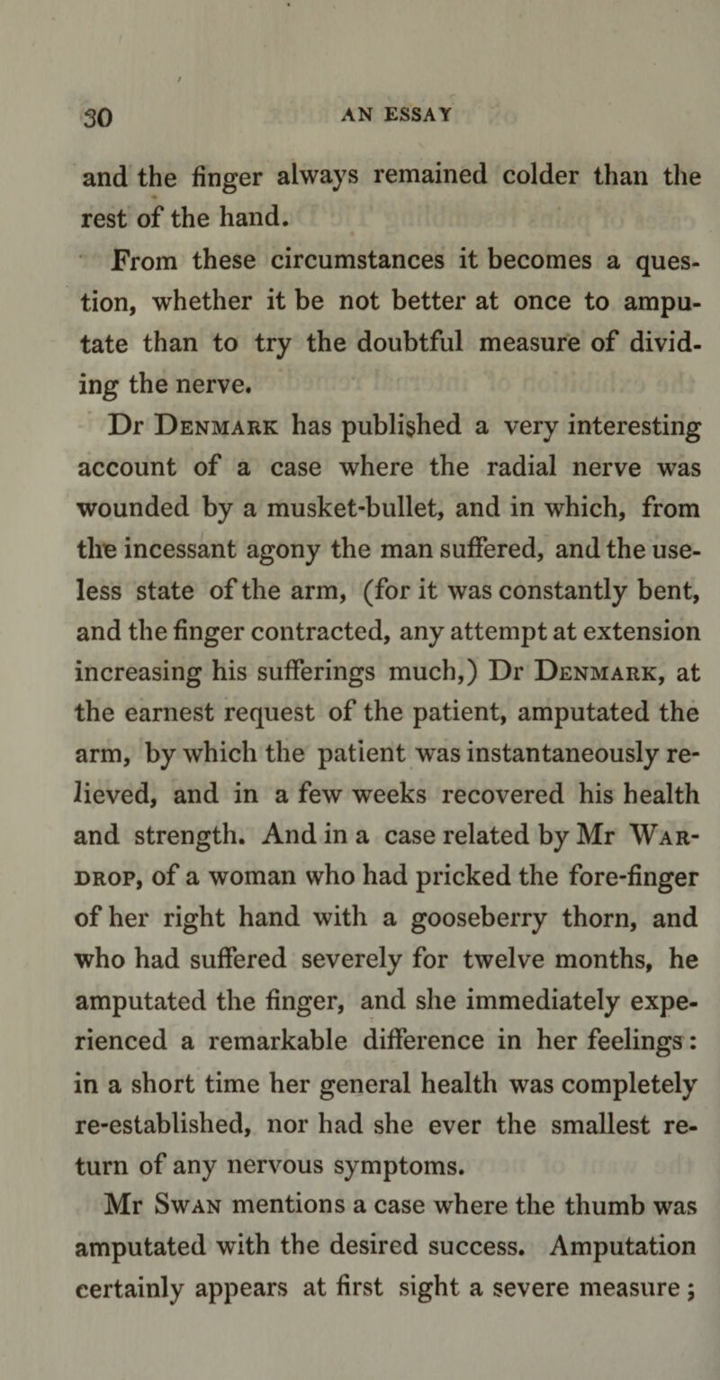 I ' t ■ r 30 an essay and the finger always remained colder than the - rest of the hand. From these circumstances it becomes a ques¬ tion, whether it be not better at once to ampu¬ tate than to try the doubtful measure of divid¬ ing the nerve. Dr Denmark has published a very interesting account of a case where the radial nerve was wounded by a musket-bullet, and in which, from the incessant agony the man suffered, and the use¬ less state of the arm, (for it was constantly bent, and the finger contracted, any attempt at extension increasing his sufferings much,) Dr Denmark, at the earnest request of the patient, amputated the arm, by which the patient was instantaneously re¬ lieved, and in a few weeks recovered his health and strength. And in a case related by Mr War- drop, of a woman who had pricked the fore-finger of her right hand with a gooseberry thorn, and who had suffered severely for twelve months, he amputated the finger, and she immediately expe¬ rienced a remarkable difference in her feelings: in a short time her general health was completely re-established, nor had she ever the smallest re¬ turn of any nervous symptoms. Mr Swan mentions a case where the thumb was amputated with the desired success. Amputation certainly appears at first sight a severe measure;