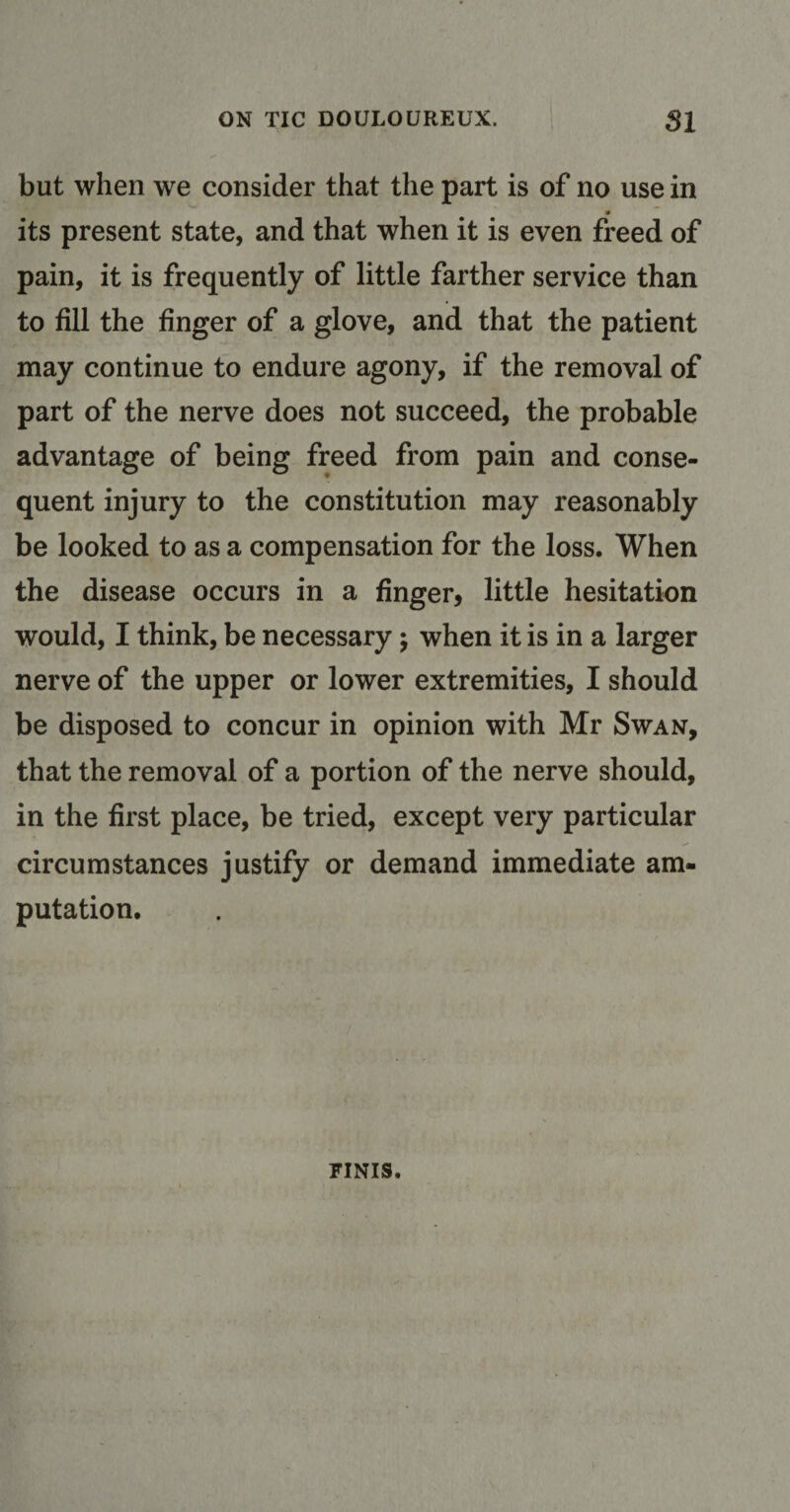 but when we consider that the part is of no use in its present state, and that when it is even freed of pain, it is frequently of little farther service than to fill the finger of a glove, and that the patient may continue to endure agony, if the removal of part of the nerve does not succeed, the probable advantage of being freed from pain and conse¬ quent injury to the constitution may reasonably be looked to as a compensation for the loss. When the disease occurs in a finger, little hesitation would, I think, be necessary; when it is in a larger nerve of the upper or lower extremities, I should be disposed to concur in opinion with Mr Swan, that the removal of a portion of the nerve should, in the first place, be tried, except very particular circumstances justify or demand immediate am¬ putation. FINIS.