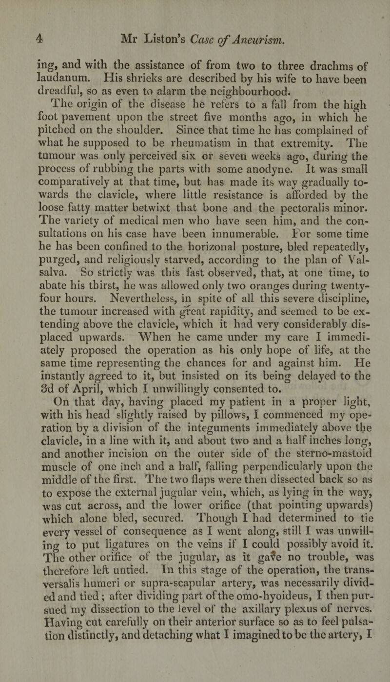 ing, and with the assistance of from two to three drachms of laudanum. His shrieks are described by his wife to have been dreadful, so as even to alarm the neighbourhood. The origin of the disease he refers to a fall from the high foot pavement upon the street five months ago, in which he pitched on the shoulder. Since that time he has complained of what he supposed to be rheumatism in that extremity. The tumour was only perceived six or seven weeks ago, during the process of rubbing the parts with some anodyne. It was small comparatively at that time, but has made its way gradually to¬ wards the clavicle, where little resistance is afforded by the loose fatty matter betwixt that bone and the pectoral is minor. The variety of medical men who have seen him, and the con¬ sultations on his case have been innumerable. For some time he has been confined to the horizonal posture, bled repeatedly, purged, and religiously starved, according to the plan of Val¬ salva. So strictly was this fast observed, that, at one time, to abate his thirst, he was allowed only two oranges during twenty- four hours. Nevertheless, in spite of all this severe discipline, the tumour increased with great rapidity, and seemed to be ex¬ tending above the clavicle, which it had very considerably dis¬ placed upwards. When he came under my care I immedi¬ ately proposed the operation as his only hope of life, at the same time representing the chances for and against him. He instantly agreed to it, but insisted on its being delayed to the 3d of April, which I unwillingly consented to. On that day, having placed my patient in a proper light, with his head slightly raised by pillows, I commenced my ope¬ ration by a division of the integuments immediately above the clavicle, in a line with it, and about two and a half inches long, and another incision on the outer side of the sterno-mastoid muscle of one inch and a half, falling perpendicularly upon the middle of the first. The two flaps were then dissected back so as to expose the external jugular vein, which, as lying in the way, was cut across, and the lower orifice (that pointing upwards) which alone bled, secured. Though I had determined to tie every vessel of consequence as I went along, still I was unwill¬ ing to put ligatures on the veins if I could possibly avoid it. The other orifice of the jugular, as it ga$e no trouble, was therefore left untied. In this stage of the operation, the trans- versalis humeri or supra-scapular artery, was necessarily divid¬ ed and tied; after dividing part of the omo-liyoideus, I then pur¬ sued my dissection to the level of the axillary plexus of nerves. Having cut carefully on their anterior surface so as to feel pulsa¬ tion distinctly, and detaching what I imagined to be the artery, I