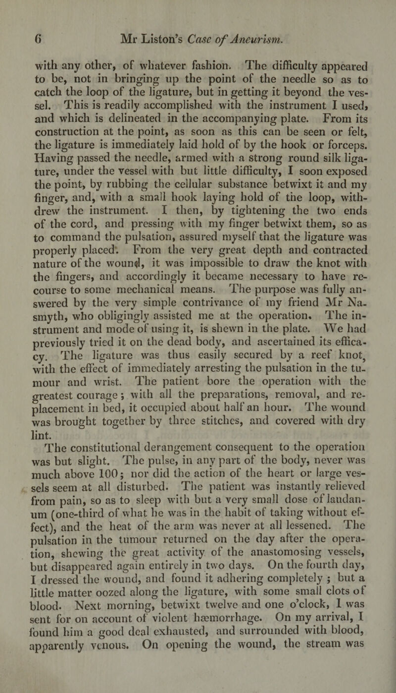 with any other, of whatever fashion. The difficulty appeared to be, not in bringing up the point of the needle so as to catch the loop of the ligature, but in getting it beyond the ves¬ sel. This is readily accomplished with the instrument I used, and which is delineated in the accompanying plate. From its construction at the point, as soon as this can be seen or felt, the ligature is immediately laid hold of by the hook or forceps. Having passed the needle, armed with a strong round silk liga¬ ture, under the vessel with but little difficulty, I soon exposed the point, by rubbing the cellular substance betwixt it and my finger, and, with a small hook laying hold of the loop, with¬ drew the instrument. I then, by tightening the two ends of the cord, and pressing with my finger betwixt them, so as to command the pulsation, assured myself that the ligature was properly placed. From the very great depth and contracted nature of the wound, it was impossible to draw the knot with the fingers, and accordingly it became necessary to have re¬ course to some mechanical means. The purpose was fully an¬ swered by the very simple contrivance of my friend Mr Na¬ smyth, who obligingly assisted me at the operation. The in¬ strument and mode of using it, is shewn in the plate. We had previously tried it on the dead body, and ascertained its effica¬ cy. The ligature was thus easily secured by a reef knot, with the effect of immediately arresting the pulsation in the tu¬ mour and wrist. The patient bore the operation with the greatest courage *, with all the preparations, removal, and re¬ placement in bed, it occupied about half an hour. The wound was brought together by three stitches, and covered with dry lint. The constitutional derangement consequent to the operation was but slight. The pulse, in any part of the body, never was much above 100; nor did the action of the heart or large ves¬ sels seem at all disturbed. The patient was instantly relieved from pain, so as to sleep with but a very small dose of laudan¬ um (one-third of what he was in the habit of taking without ef¬ fect), and the heat of the arm was never at all lessened. The pulsation in the tumour returned on the day after the opera¬ tion, shewing the great activity of the anastomosing vessels, but disappeared again entirely in two days. On the fourth day, I dressed the wound, and found it adhering completely ; but a little matter oozed along the ligature, with some small clots of blood. Next morning, betwixt twelve and one o’clock, 1 was sent for on account of violent haemorrhage. On my arrival, l found him a good deal exhausted, and surrounded with blood, apparently venous. On opening the wound, the stream was