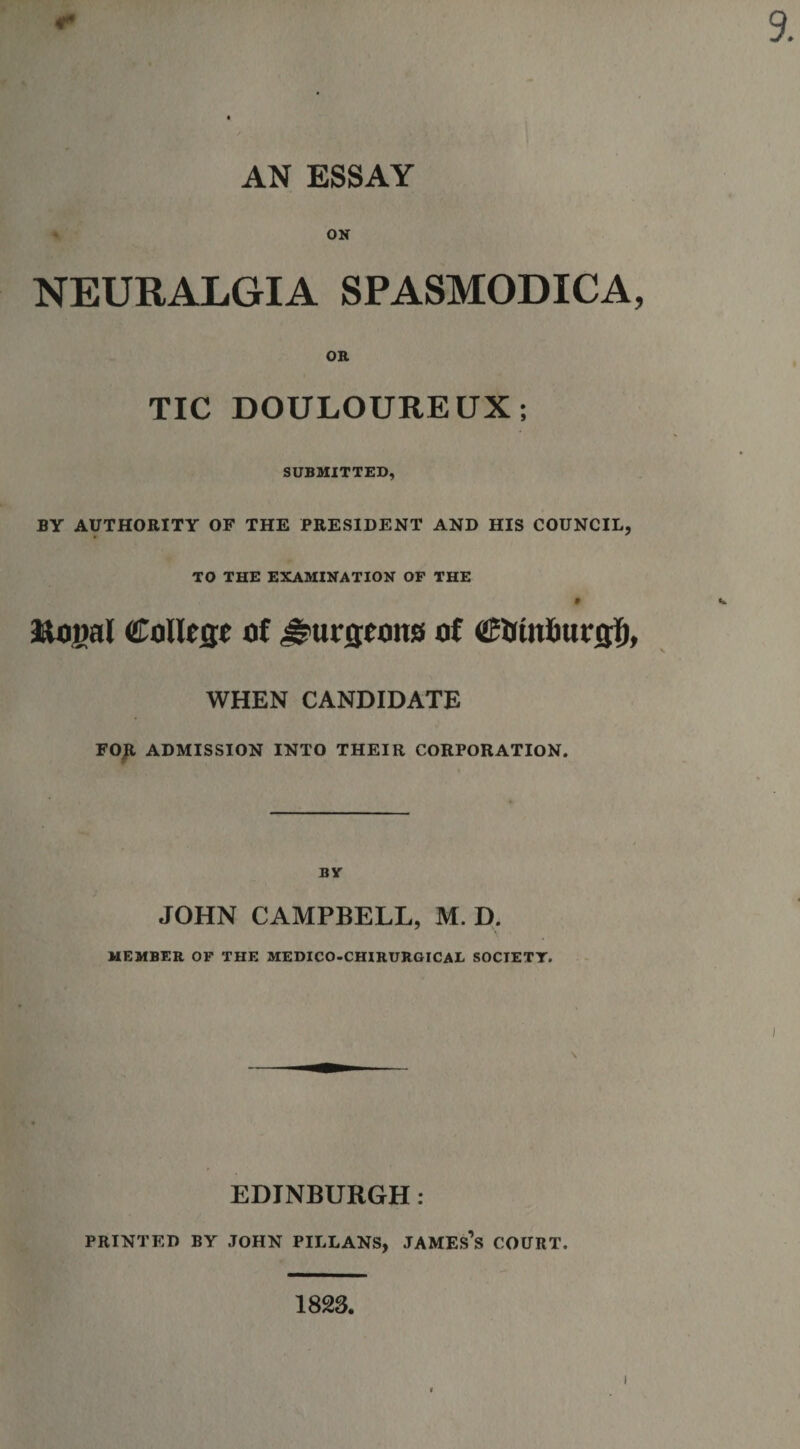 AN ESSAY ON NEURALGIA SPASMODICA, OR TIC DOULOUREUX; SUBMITTED, BY AUTHORITY OF THE PRESIDENT AND HIS COUNCIL, TO THE EXAMINATION OF THE Royal Colleije of ^urjjwns of €&amp;titl)ucg;f), WHEN CANDIDATE FOR ADMISSION INTO THEIR CORPORATION. BY JOHN CAMPBELL, M. D. MEMBER OF THE MEDICO-CHIRURGICAL SOCIETY. \ EDINBURGH: PRINTED BY JOHN PILLANS, JAMEs’s COURT. 1823,