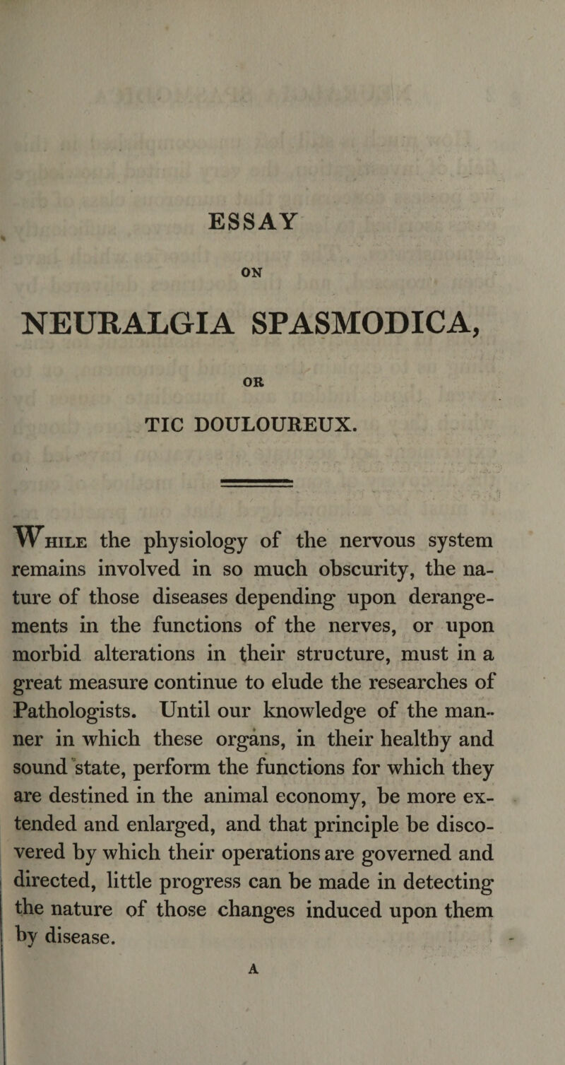 ESSAY ON NEURALGIA SPASMODICA, OR TIC DOULOUREUX. While the physiology of the nervous system remains involved in so much obscurity, the na¬ ture of those diseases depending upon derange¬ ments in the functions of the nerves, or upon morbid alterations in their structure, must in a great measure continue to elude the researches of Pathologists. Until our knowledge of the man¬ ner in which these organs, in their healthy and sound state, perform the functions for which they are destined in the animal economy, be more ex¬ tended and enlarged, and that principle be disco¬ vered by which their operations are governed and directed, little progress can be made in detecting the nature of those changes induced upon them by disease. A