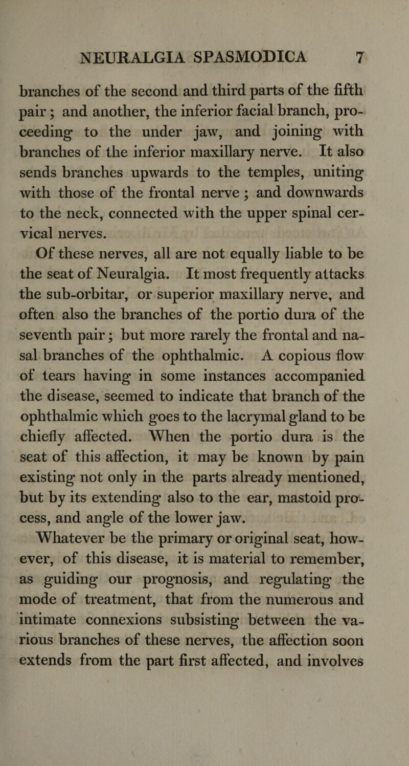branches of the second and third parts of the fifth pair; and another, the inferior facial branch, pro¬ ceeding to the under jaw, and joining with branches of the inferior maxillary nerve. It also sends branches upwards to the temples, uniting with those of the frontal nerve; and downwards to the neck, connected with the upper spinal cer¬ vical nerves. Of these nerves, all are not equally liable to be the seat of Neuralgia. It most frequently attacks the sub-orbitar, or superior maxillary nerve, and often also the branches of the portio dura of the seventh pair; but more rarely the frontal and na¬ sal branches of the ophthalmic. A copious flow of tears having in some instances accompanied the disease, seemed to indicate that branch of the ophthalmic which goes to the lacrymal gland to be chiefly affected. When the portio dura is the seat of this affection, it may be known by pain existing not only in the parts already mentioned, but by its extending also to the ear, mastoid pro¬ cess, and angle of the lower jaw. Whatever be the primary or original seat, how¬ ever, of this disease, it is material to remember, as guiding our prognosis, and regulating the mode of treatment, that from the numerous and intimate connexions subsisting between the va¬ rious branches of these nerves, the affection soon extends from the part first affected, and involves
