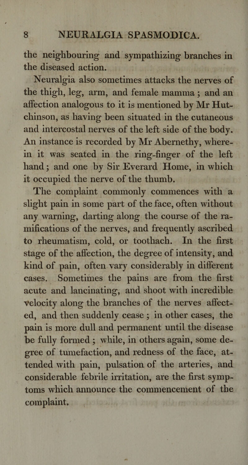 the neighbouring and sympathizing branches in the diseased action. Neuralgia also sometimes attacks the nerves of the thigh, leg, arm, and female mamma; and an affection analogous to it is mentioned by Mr Hut¬ chinson, as having been situated in the cutaneous and intercostal nerves of the left side of the body. An instance is recorded by Mr Abernethy, where¬ in it was seated in the ring-finger of the left hand; and one by Sir Everard Home, in which it occupied the nerve of the thumb. The complaint commonly commences with a slight pain in some part of the face, often without any warning, darting along the course of the ra¬ mifications of the nerves, and frequently ascribed to rheumatism, cold, or toothach. In the first stage of the affection, the degree of intensity, and kind of pain, often vary considerably in different cases. Sometimes the pains are from the first acute and lancinating, and shoot with incredible velocity along the branches of the nerves affect¬ ed, and then suddenly cease ; in other cases, the pain is more dull and permanent until the disease be fully formed ; while, in others again, some de¬ gree of tumefaction, and redness of the face, at¬ tended with pain, pulsation of the arteries, and considerable febrile irritation, are the first symp¬ toms which announce the commencement of the complaint.