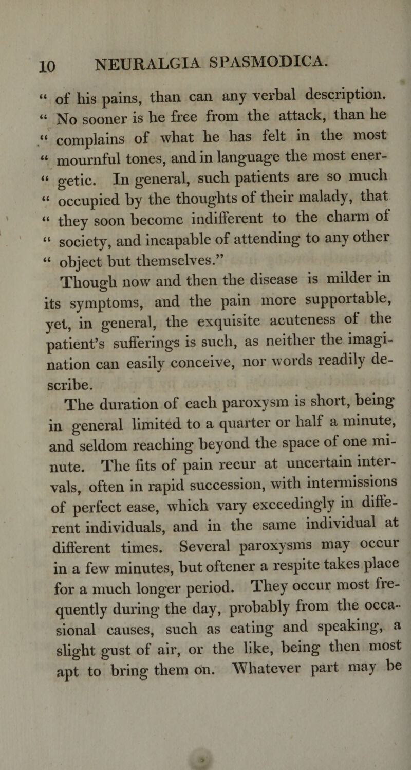 u of his pains, than can any verbal description. il No sooner is he free from the attack, than he u complains of what he has felt in the most “ mournful tones, and in language the most ener- “ getic. In general, such patients are so much “ occupied by the thoughts of their malady, that “ they soon become indifferent to the charm of “ society, and incapable of attending to any other “ object but themselves.” Though now and then the disease is milder in its symptoms, and the pain more supportable, yet, in general, the exquisite acuteness of the patient’s sufferings is such, as neither the imagi¬ nation can easily conceive, nor words readily de¬ scribe. The duration of each paroxysm is short, being in general limited to a quarter or half a minute, and seldom reaching beyond the space of one mi¬ nute. The fits of pain recur at unceitain intei- vals, often in rapid succession, with intermissions of perfect ease, which vary exceedingly in diffe¬ rent individuals, and in the same individual at different times. Several paroxysms may occur in a few minutes, but oftener a respite takes place for a much longer period. They occur most fre¬ quently during the day, probably from the occa¬ sional causes, such as eating and speaking, a slight gust of air, or the like, being then most apt to bring them on. Whatever part may be