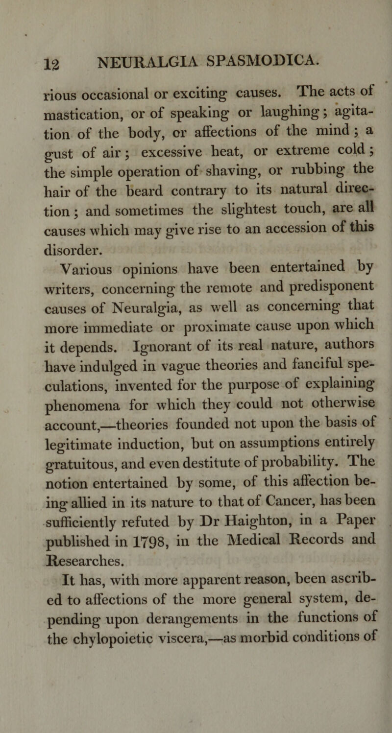 rious occasional or exciting causes. The acts of mastication, or of speaking or laughing; agita¬ tion of the body, or affections of the mind ; a gust of air; excessive heat, or extreme cold; the simple operation of shaving, or rubbing the hair of the beard contrary to its natural direc¬ tion ; and sometimes the slightest touch, are all causes which may give rise to an accession of this disorder. Various opinions have been entertained by writers, concerning the remote and predisponent causes of Neuralgia, as well as concerning that more immediate or proximate cause upon which it depends. Ignorant of its real nature, authors have indulged in vague theories and fanciful spe¬ culations, invented for the purpose of explaining phenomena for which they could not otherwise account,—theories founded not upon the basis of legitimate induction, hut on assumptions entirely gratuitous, and even destitute of probability. The notion entertained by some, of this affection be¬ ing allied in its nature to that of Cancer, has been sufficiently refuted by Dr Haighton, in a Paper published in 1798, in the Medical Records and Researches. It has, with more apparent reason, been ascrib¬ ed to affections of the more general system, de¬ pending upon derangements in the functions of the chylopoietic viscera,—as morbid conditions of