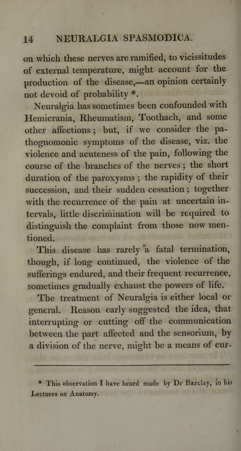 on which these nerves are ramified, to vicissitudes of external temperature, might account for the production of the disease,—an opinion certainly not devoid of probability *. Neuralgia has sometimes been confounded with Hemicrania, Rheumatism, Toothacli, and some other affections; but, if we consider the pa¬ thognomonic symptoms of the disease, viz. the violence and acuteness of the pain, following the course of the branches of the nerves; the short duration of the paroxysms ; the rapidity of their succession, and their sudden cessation; together with the recurrence of the pain at uncertain in¬ tervals, little discrimination will be required to distinguish the complaint from those now men¬ tioned. This disease has rarely a fatal termination, though, if long continued, the violence of the sufferings endured, and their frequent recurrence, sometimes gradually exhaust the powers of life. The treatment of Neuralgia is either local or general. Reason early suggested the idea, that interrupting or cutting oft the communication between the part affected and the sensorium, by a division of the nerve, might he a means of cur- This observation I have heard made by Dr Barclay, In hts lectures on Anatomy.