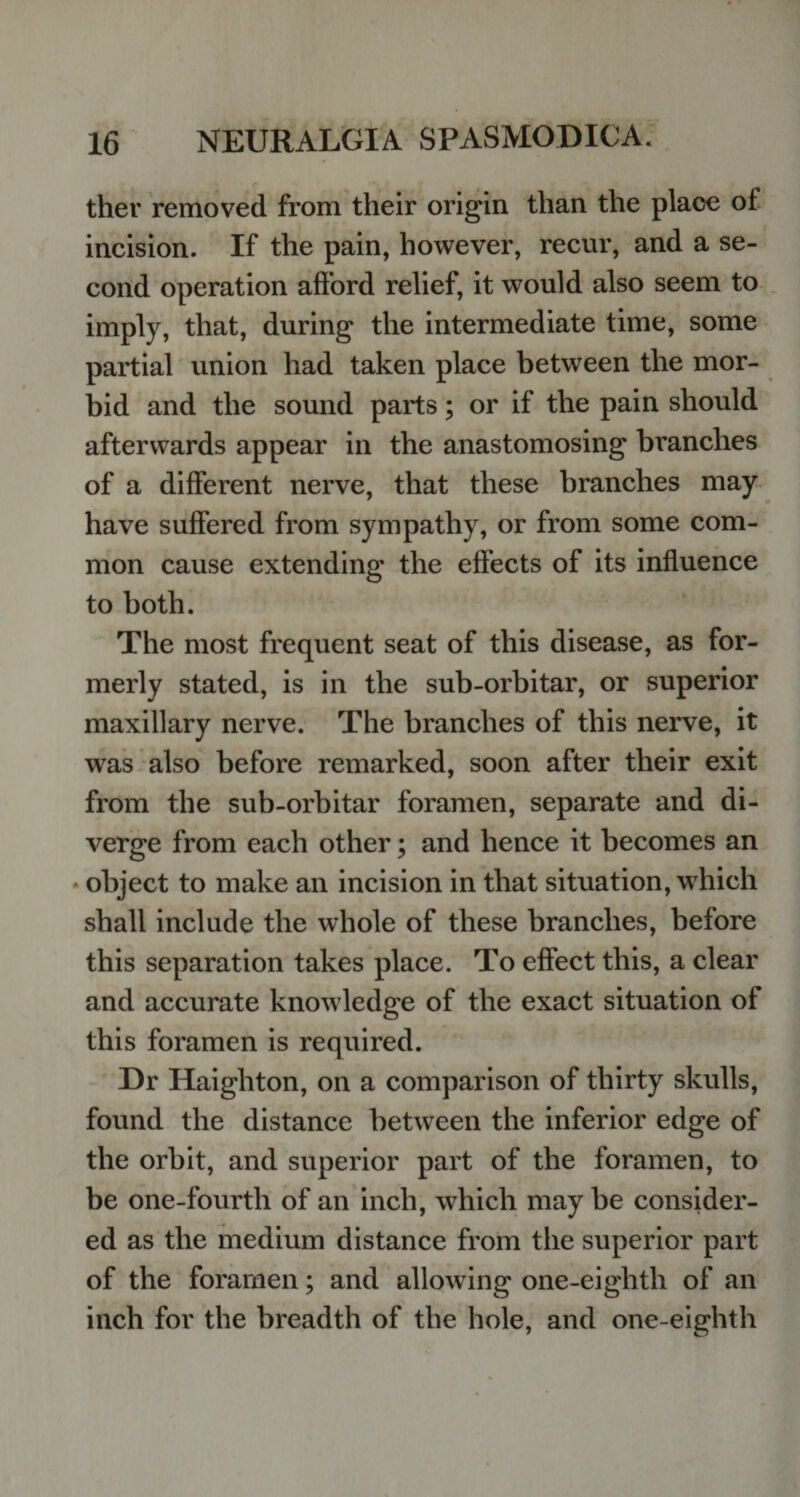 ther removed from their origin than the place of incision. If the pain, however, recur, and a se¬ cond operation afford relief, it would also seem to imply, that, during the intermediate time, some partial union had taken place between the mor¬ bid and the sound parts; or if the pain should afterwards appear in the anastomosing branches of a different nerve, that these branches may have suffered from sympathy, or from some com¬ mon cause extending the effects of its influence to both. The most frequent seat of this disease, as for¬ merly stated, is in the sub-orbitar, or superior maxillary nerve. The branches of this nerve, it was also before remarked, soon after their exit from the sub-orbitar foramen, separate and di¬ verge from each other; and hence it becomes an object to make an incision in that situation, which shall include the whole of these branches, before this separation takes place. To effect this, a clear and accurate knowledge of the exact situation of this foramen is required. Dr Haigliton, on a comparison of thirty skulls, found the distance between the inferior edge of the orbit, and superior part of the foramen, to be one-fourth of an inch, which may be consider¬ ed as the medium distance from the superior part of the foramen; and allowing one-eiglith of an inch for the breadth of the hole, and one-eighth