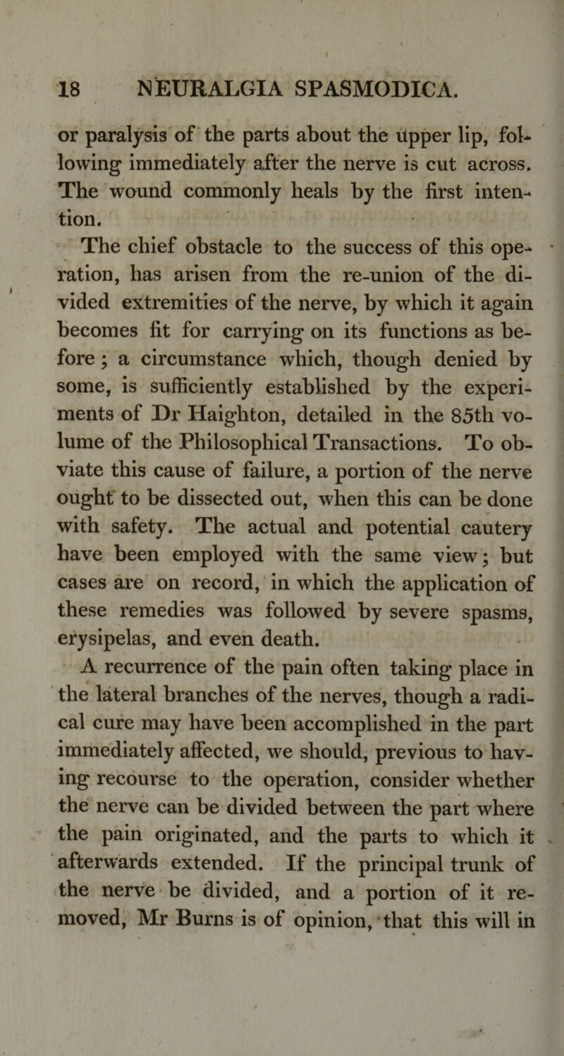 18 NEURALGIA SPASMODIC A. or paralysis of the parts about the upper lip, fob lowing immediately after the nerve is cut across. The wound commonly heals by the first inten¬ tion. The chief obstacle to the success of this ope¬ ration, has arisen from the re-union of the di¬ vided extremities of the nerve, by which it again becomes fit for carrying on its functions as be¬ fore ; a circumstance which, though denied by some, is sufficiently established by the experi¬ ments of Dr Haighton, detailed in the 85th vo¬ lume of the Philosophical Transactions. To ob¬ viate this cause of failure, a portion of the nerve ought to be dissected out, when this can be done with safety. The actual and potential cautery have been employed with the same view; but cases are on record, in which the application of these remedies was followed by severe spasms, erysipelas, and even death. A recurrence of the pain often taking place in the lateral branches of the nerves, though a radi¬ cal cure may have been accomplished in the part immediately affected, we should, previous to hav¬ ing recourse to the operation, consider whether the nerve can be divided between the part where the pain originated, and the parts to which it afterwards extended. If the principal trunk of the nerve be divided, and a portion of it re¬ moved, Mr Burns is of opinion, that this will in