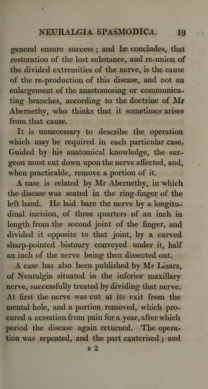 general ensure success; and he concludes, that restoration of the lost substance, and re-union of the divided extremities of the nerve, is the cause of the re-production of this disease, and not an enlargement of the anastomosing or communica¬ ting branches, according to the doctrine of Mr Abernethy, who thinks that it sometimes arises from that cause. It is unnecessary to describe the operation which may be required in each particular case. Guided by his anatomical knowledge, the sur¬ geon must cut down upon the nerve affected, and, when practicable, remove a portion of it. A case is related by Mr Abernethy, in which the disease was seated in the ring-finger of the left hand. He laid bare the nerve by a longitu¬ dinal incision, of three quarters of an inch in length from the second joint of the finger, and divided it opposite to that joint, by a curved sharp-pointed bistoury conveyed under it, half an inch of the nerve being then dissected out. A case has also been published by Mr Lizars, of Neuralgia situated in the inferior maxillary nerve, successfully treated by dividing that nerve. At first the nerve was cut at its exit from the mental hole, and a portion removed, which pro¬ cured a cessation from pain for a year, after which period the disease again returned. The opera¬ tion was repeated, and the part cauterised; and b 2