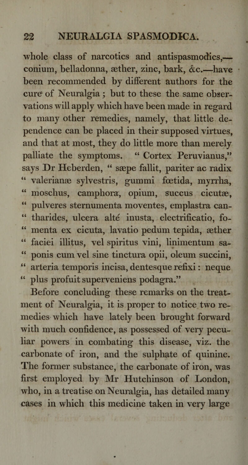 whole class of narcotics and antispasmodics,— conium, belladonna, aether, zinc, bark, &amp;c.—have been recommended by different authors for the cure' of Neuralgia; but to these the same obser¬ vations will apply which have been made in regard to many other remedies, namely, that little de¬ pendence can be placed in their supposed virtues, and that at most, they do little more than merely palliate the symptoms. “ Cortex Peruvianus,” says Dr Heberden, “ saepe fallit, pariter ac radix “ valerianae sylvestris, gummi foetida, myrrha, “ moschus, camphora, opium, succus cicutae, “ pulveres sternumenta moventes, emplastra can- “ tharides, ulcera alte inusta, electrificatio, fo- “ menta ex cicuta, lavatio pedum tepida, aether “ faciei illitus, vel spiritus vini, linimentum sa- “ ponis cum vel sine tinctura opii, oleum succini, “ arteria temporis incisa, dentesque refixi: neque “ plus profuit superveniens podagra.” Before concluding these remarks on the treat¬ ment of Neuralgia, it is proper to notice two re¬ medies which have lately been brought forward with much confidence, as possessed of very pecu¬ liar powers in combating this disease, viz. the carbonate of iron, and the sulphate of quinine. The former substance, the carbonate of iron, was first employed by Mr Hutchinson of London, who, in a treatise on Neuralgia, has detailed many cases in which this medicine taken in very large