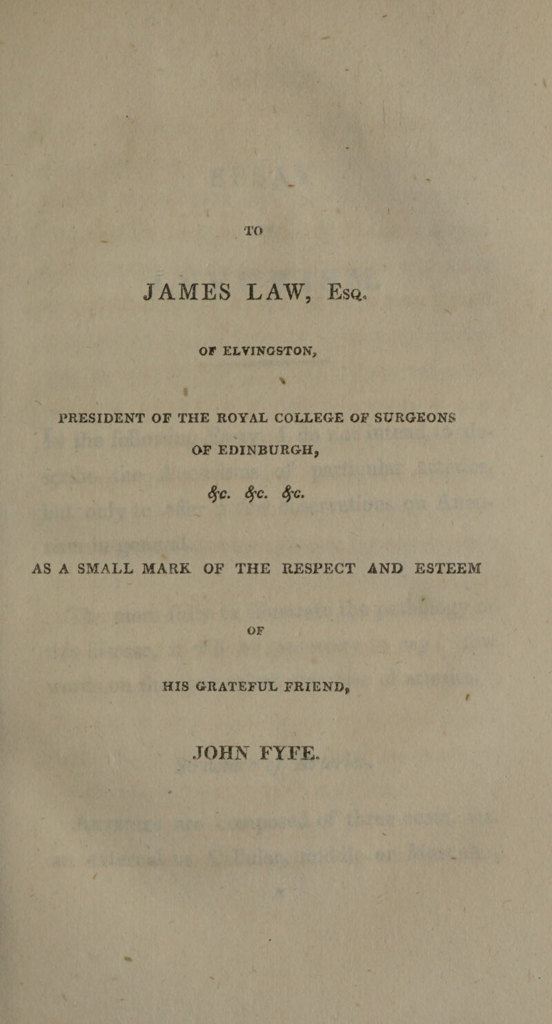 TO JAMES LAW, Esq. OF ELVINGSTON, PRESIDENT OF THE ROYAL COLLEGE OF SURGEONS OF EDINBURGH, SfC. 4’C. SfC. AS A SMALL MARK OF THE RESPECT AND ESTEEM OF HIS GRATEFUL FRIEND, ) JOHN FYFE.