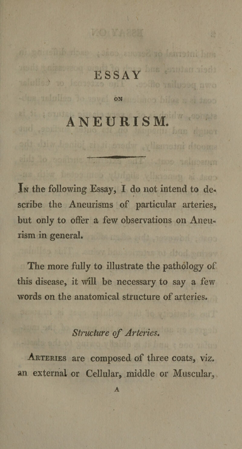 \ \ ESSAY ' i A ^. I 1 j j i # Y f i . ON ANEURISM. In the following Essay, I do not intend to de« r scribe the Aneurisms of particular arteries, but only to offer a few observations on Aneu¬ rism in general. The more fully to illustrate the pathology of this disease, it will be necessary to say a few words on the anatomical structure of arteries. \ Structure of Arteries. Arteries are composed of three coats, viz. an external or Cellular, middle or Muscular, A