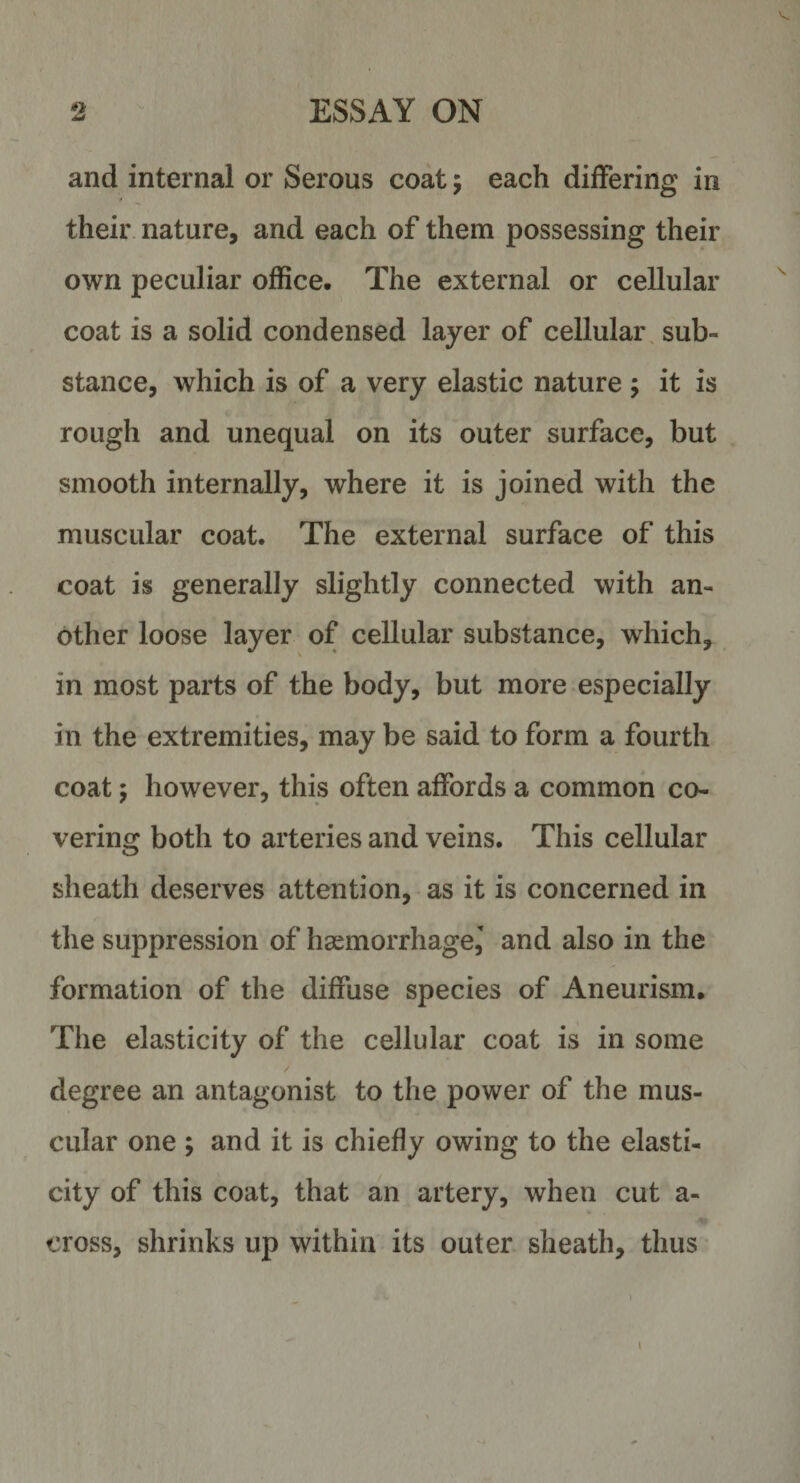 and internal or Serous coat 5 each differing in their nature, and each of them possessing their own peculiar office. The external or cellular coat is a solid condensed layer of cellular sub¬ stance, which is of a very elastic nature ; it is rough and unequal on its outer surface, but smooth internally, where it is joined with the muscular coat. The external surface of this coat is generally slightly connected with an¬ other loose layer of cellular substance, which, in most parts of the body, but more especially in the extremities, may be said to form a fourth coat 5 however, this often affords a common co¬ vering both to arteries and veins. This cellular sheath deserves attention, as it is concerned in the suppression of haemorrhage,' and also in the formation of the diffuse species of Aneurism. The elasticity of the cellular coat is in some / degree an antagonist to the power of the mus¬ cular one ; and it is chiefly owing to the elasti¬ city of this coat, that an artery, when cut a- cross, shrinks up within its outer sheath, thus