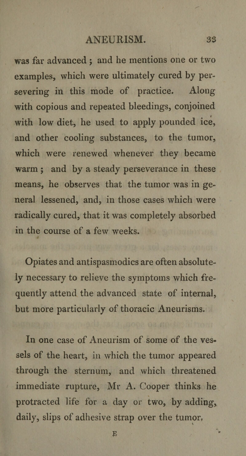 was far advanced $ and he mentions one or two examples, which were ultimately cured by per¬ severing in this mode of practice. Along with copious and repeated bleedings, conjoined 1 with low diet, he used to apply pounded ice, and other cooling substances, to the tumor, which were renewed whenever they became warm ; and by a steady perseverance in these means, he observes that the tumor was in ge¬ neral lessened, and, in those cases which were radically cured, that it was completely absorbed in the course of a few weeks. Opiates and antispasmodics are often absolute¬ ly necessary to relieve the symptoms which fre¬ quently attend the advanced state of internal, but more particularly of thoracic Aneurisms. In one case of Aneurism of some of the ves¬ sels of the heart, in which the tumor appeared through the sternum, and which threatened immediate rupture, Mr A. Cooper thinks he * protracted life for a day or two, by adding, daily, slips of adhesive strap over the tumor.