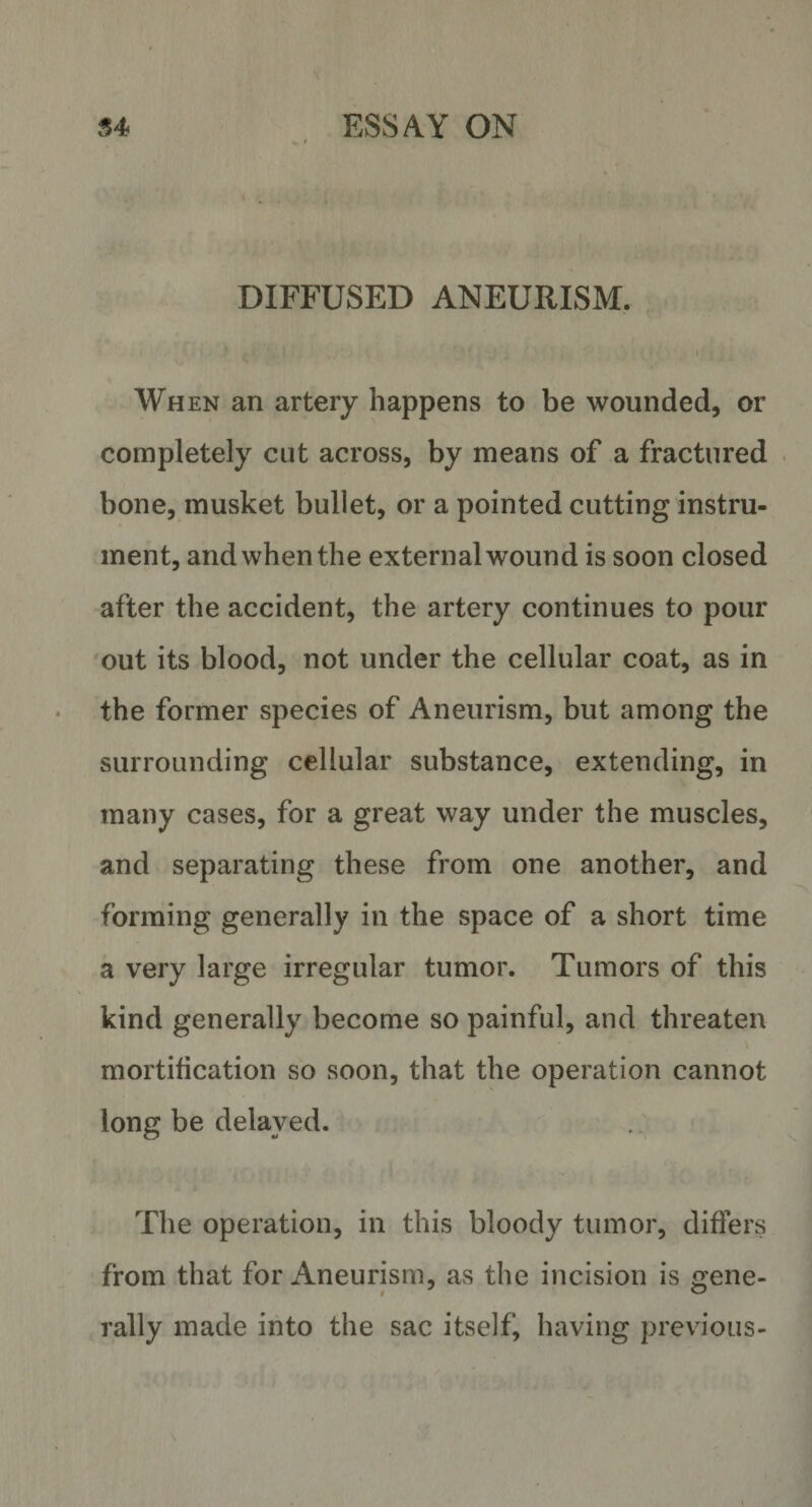 DIFFUSED ANEURISM. « • \ 1 When an artery happens to be wounded, or completely cut across, by means of a fractured bone, musket bullet, or a pointed cutting instru¬ ment, and when the external wound is soon closed after the accident, the artery continues to pour out its blood, not under the cellular coat, as in the former species of Aneurism, but among the surrounding cellular substance, extending, in many cases, for a great way under the muscles, and separating these from one another, and forming generally in the space of a short time a very large irregular tumor. Tumors of this kind generally become so painful, and threaten mortification so soon, that the operation cannot long be delayed. The operation, in this bloody tumor, differs from that for Aneurism, as the incision is gene- rally made into the sac itself, having previous-