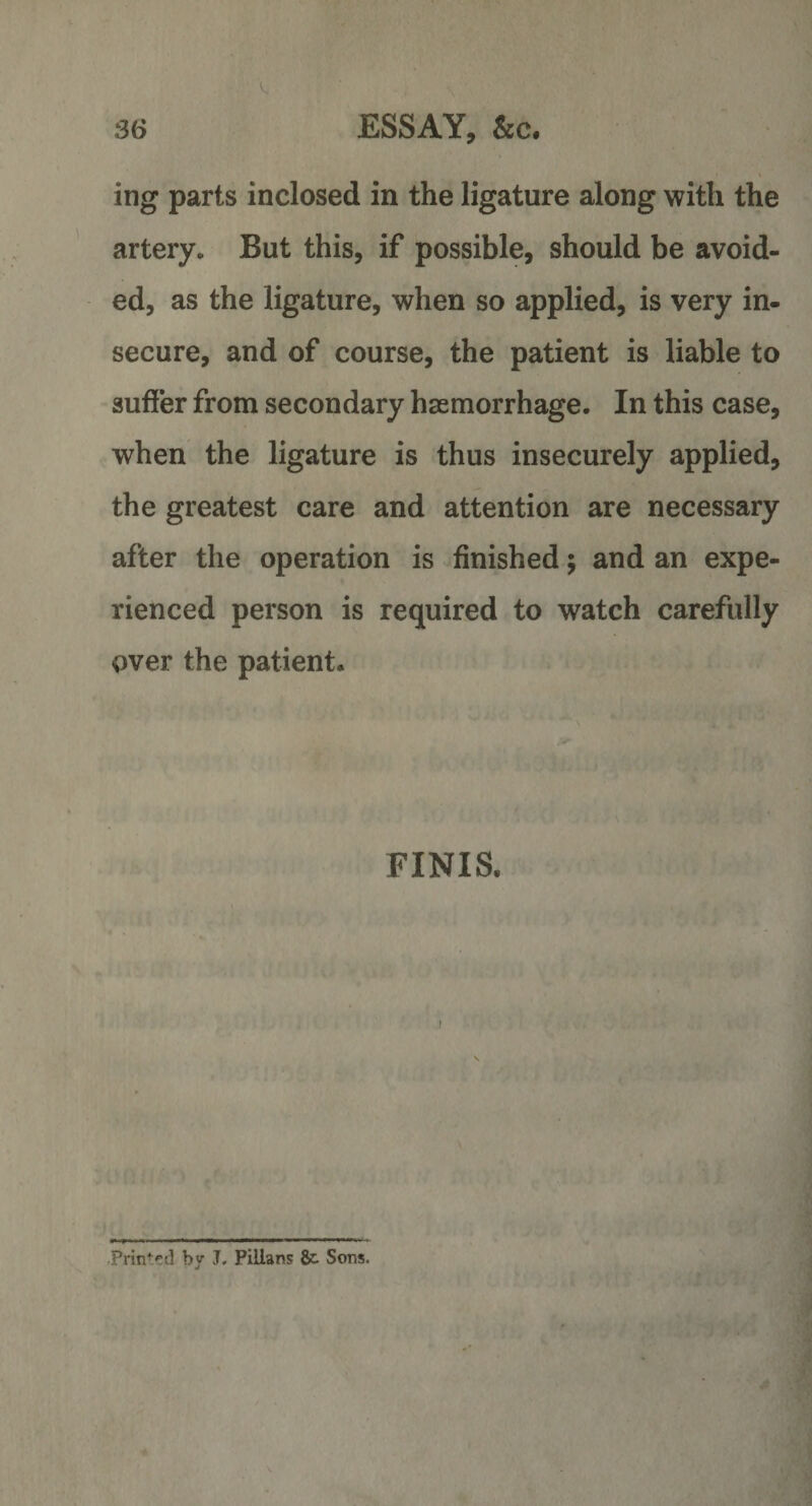 ing parts inclosed in the ligature along with the artery. But this, if possible, should be avoid¬ ed, as the ligature, when so applied, is very in¬ secure, and of course, the patient is liable to suffer from secondary haemorrhage. In this case, when the ligature is thus insecurely applied, the greatest care and attention are necessary after the operation is finished; and an expe¬ rienced person is required to watch carefully over the patient. FINIS. Prin^t! by J. Pillans &amp;• Sons.