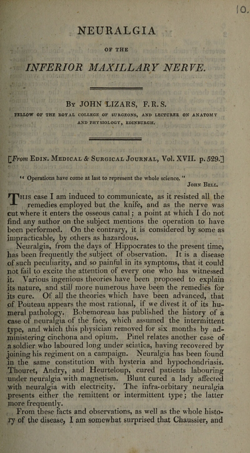 NEURALGIA OF THE INFERIOR MAXILLARY NERVE. By JOHN LIZARS, F. R. S. FELLOW OF THE ROYAL COLLEGE OF SURGEONS, AND LECTURER ON ANATOMY AND PHYSIOLOGY, EDINBURGH. [From Edin. Medical &amp; Surgical Journal, Yol. XVII. p. 529.]] ** Operations have come at last to represent the whole science. ” John Bell. HHhis case I am induced to communicate, as it resisted all the remedies employed but the knife, and as the nerve was cut where it enters the osseous canal; a point at which I do not find any author on the subject mentions the operation to have been performed. On the contrary, it is considered by some as impracticable, by others as hazardous. Neuralgia, from the days of Hippocrates to the present time, has been frequently the' subject of observation. It is a disease of such peculiarity, and so painful in its symptoms, that it could not fail to excite the attention of every one who has witnessed it. Various ingenious theories have been proposed to explain its nature, and still more numerous have been the remedies for its cure. Of all the theories which have been advanced, that of Pouteau appears the most rational, if we divest it of its hu¬ meral pathology. Bobemoreau has published the history of a case of neuralgia of the face, which assumed the intermittent type, and which this physician removed for six months by ad¬ ministering cinchona and opium. Pinel relates another case of a soldier who laboured long under sciatica, having recovered by joining his regiment on a campaign. Neuralgia has been found in the same constitution with hysteria and hypochondriasis. Thouret, Andry, and Heurteloup, cured patients labouring under neuralgia with magnetism. Blunt cured a lady affected with neuralgia with electricity. The infra-orbitary neuralgia presents either the remittent or intermittent type; the latter more frequently. From these facts and observations, as well as the whole histo¬