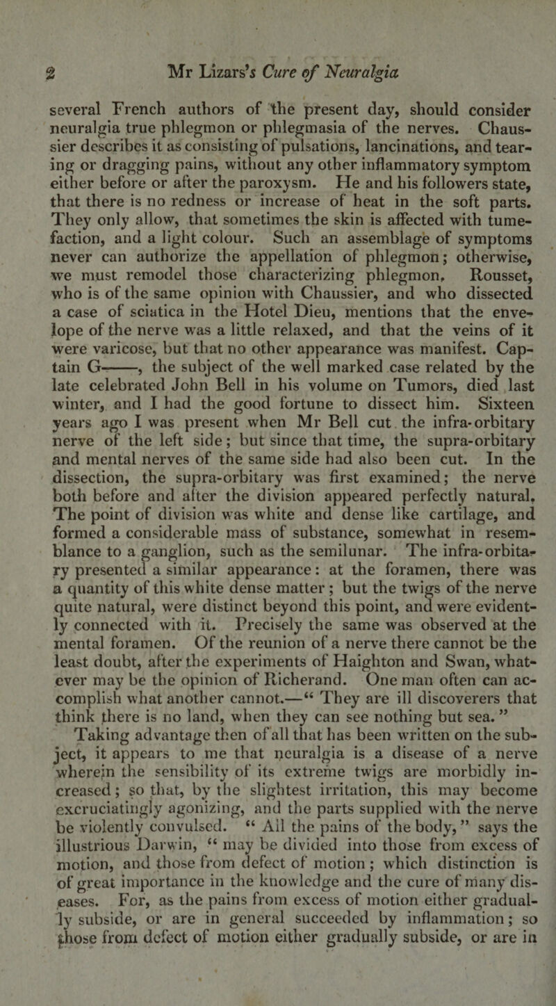 several French authors of the present day, should consider neuralgia true phlegmon or phlegmasia of the nerves. Chaus- sier describes it as consisting of pulsations, lancinations, and tear¬ ing or dragging pains, without any other inflammatory symptom either before or after the paroxysm. He and his followers state, that there is no redness or increase of heat in the soft parts. They only allow, that sometimes the skin is affected with tume¬ faction, and a light colour. Such an assemblage of symptoms never can authorize the appellation of phlegmon; otherwise, we must remodel those characterizing phlegmon. Rousset, who is of the same opinion with Chaussier, and who dissected a case of sciatica in the Hotel Dieu, mentions that the enve¬ lope of the nerve was a little relaxed, and that the veins of it were varicose, but that no other appearance was manifest. Cap¬ tain G-, the subject of the well marked case related by the late celebrated John Bell in his volume on Tumors, died last winter, and I had the good fortune to dissect him. Sixteen years ago I was present when Mr Bell cut the infra-orbitary nerve of the left side; but since that time, the supra-orbitary and mental nerves of the same side had also been cut. In the dissection, the supra-orbitary was first examined; the nerve both before and after the division appeared perfectly natural. The point of division was white and dense like cartilage, and formed a considerable mass of substance, somewdiat in resem¬ blance to a ganglion, such as the semilunar. The infra-orbita¬ ry presented a similar appearance: at the foramen, there was a quantity of this white dense matter ; but the twigs of the nerve quite natural, were distinct beyond this point, and were evident¬ ly connected with it. Precisely the same was observed at the mental foramen. Of the reunion of a nerve there cannot be the least doubt, after the experiments of Haighton and Swan, what¬ ever may be the opinion of Richerand. One man often can ac¬ complish what another cannot.—44 They are ill discoverers that think there is no land, when they can see nothing but sea. ” Taking advantage then of all that has been written on the sub¬ ject, it appears to me that neuralgia is a disease of a nerve wherein the sensibility of its extreme twigs are morbidly in¬ creased; so that, by the slightest irritation, this may become excruciatingly agonizing, and the parts supplied with the nerve be violently convulsed. 44 Ail the pains of the body, ” says the illustrious Darwin, 44 may be divided into those from excess of motion, and those from defect of motion ; which distinction is of great importance in the knowledge and the cure of many dis¬ eases. For, as the pains from excess of motion either gradual¬ ly subside, or are in general succeeded by inflammation; so fhose from defect of motion either gradually subside, or are in