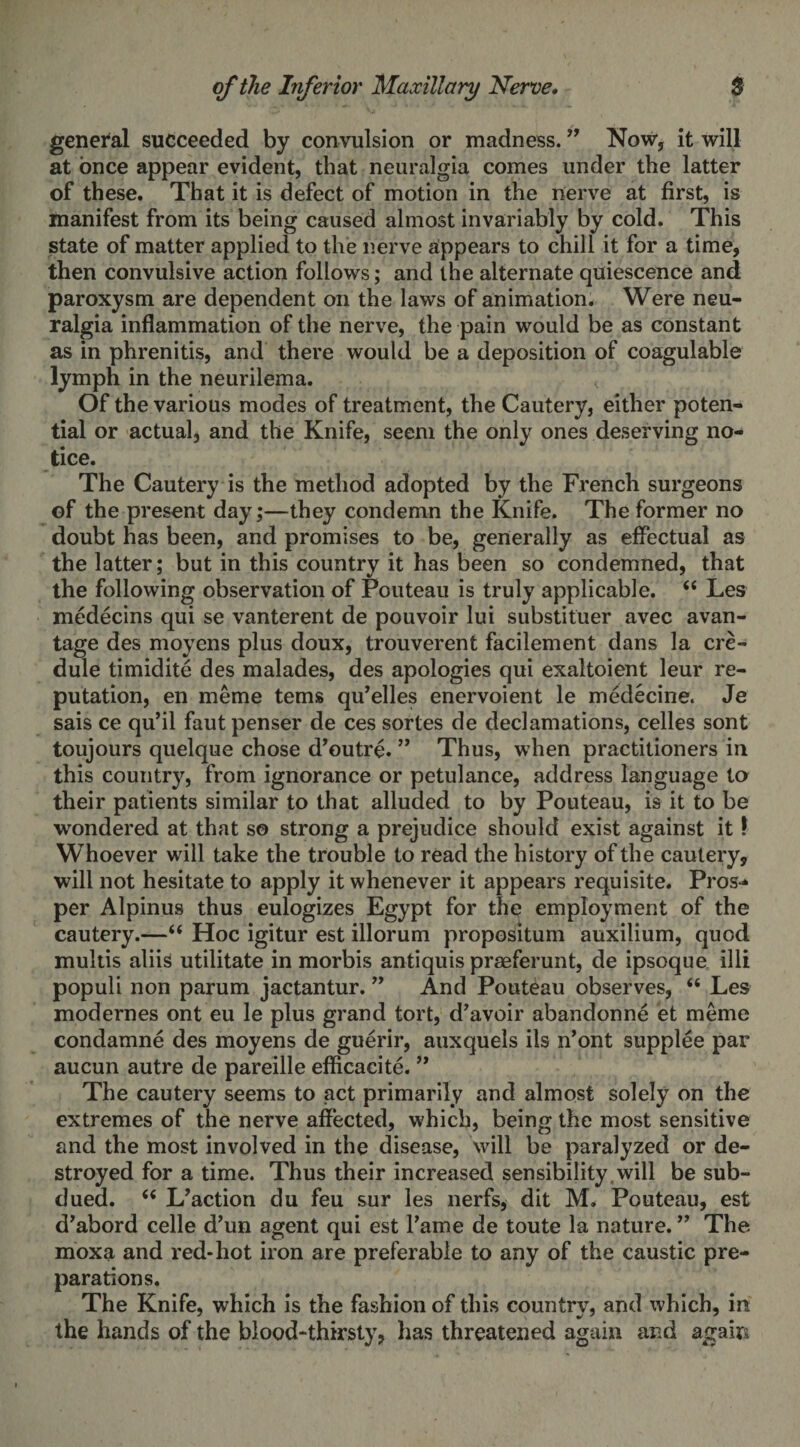 general succeeded by convulsion or madness. ” Now, it will at once appear evident, that neuralgia comes under the latter of these. That it is defect of motion in the nerve at first, is manifest from its being caused almost invariably by cold. This state of matter applied to the nerve appears to chill it for a time, then convulsive action follows; and the alternate quiescence and paroxysm are dependent on the laws of animation. Were neu¬ ralgia inflammation of the nerve, the pain would be as constant as in phrenitis, and there would be a deposition of coagulable lymph in the neurilema. Of the various modes of treatment, the Cautery, either poten¬ tial or actual, and the Knife, seem the only ones deserving no¬ tice. The Cautery is the method adopted by the French surgeons of the present day;—they condemn the Knife. The former no doubt has been, and promises to be, generally as effectual as the latter; but in this country it has been so condemned, that the following observation of Pouteau is truly applicable. ii Les medecins qui se vanterent de pouvoir lui substituer avec avan- tage des moyens plus doux, trouverent facilement dans la ere- dule timidite des malades, des apologies qui exaltoient leur re¬ putation, en meme terns qu’elles enervoient le medecine. Je sais ce qu’il fautpenser de ces sortes de declamations, celles sont toujours quelque chose d’outre. ” Thus, when practitioners in this country, from ignorance or petulance, address language to their patients similar to that alluded to by Pouteau, is it to be wondered at that so strong a prejudice should exist against it 1 Whoever will take the trouble to read the history of the cautery, will not hesitate to apply it whenever it appears requisite. Pros-* per Alpinus thus eulogizes Egypt for the employment of the cautery.—“ Hoc igitur est illorum propositum auxilium, quod multis aliis utilitate in morbis antiquis praeferunt, de ipsoque illi populi non parum jactantur. ” And Pouteau observes, “ Les modernes ont eu le plus grand tort, d’avoir abandonne et meme condamne des moyens de guerir, auxquels ils n’ont supplee par aucun autre de pareille efficacite. ” The cautery seems to act primarily and almost solely on the extremes of the nerve affected, which, being the most sensitive and the most involved in the disease, will be paralyzed or de¬ stroyed for a time. Thus their increased sensibility , will be sub¬ dued. “ L’action du feu sur les nerfs, dit M. Pouteau, est d’abord celle d’un agent qui est Fame de toute la nature. ” The moxa and red-hot iron are preferable to any of the caustic pre¬ parations. The Knife, which is the fashion of this country, and which, in the hands of the blood-thirsty, has threatened again and again