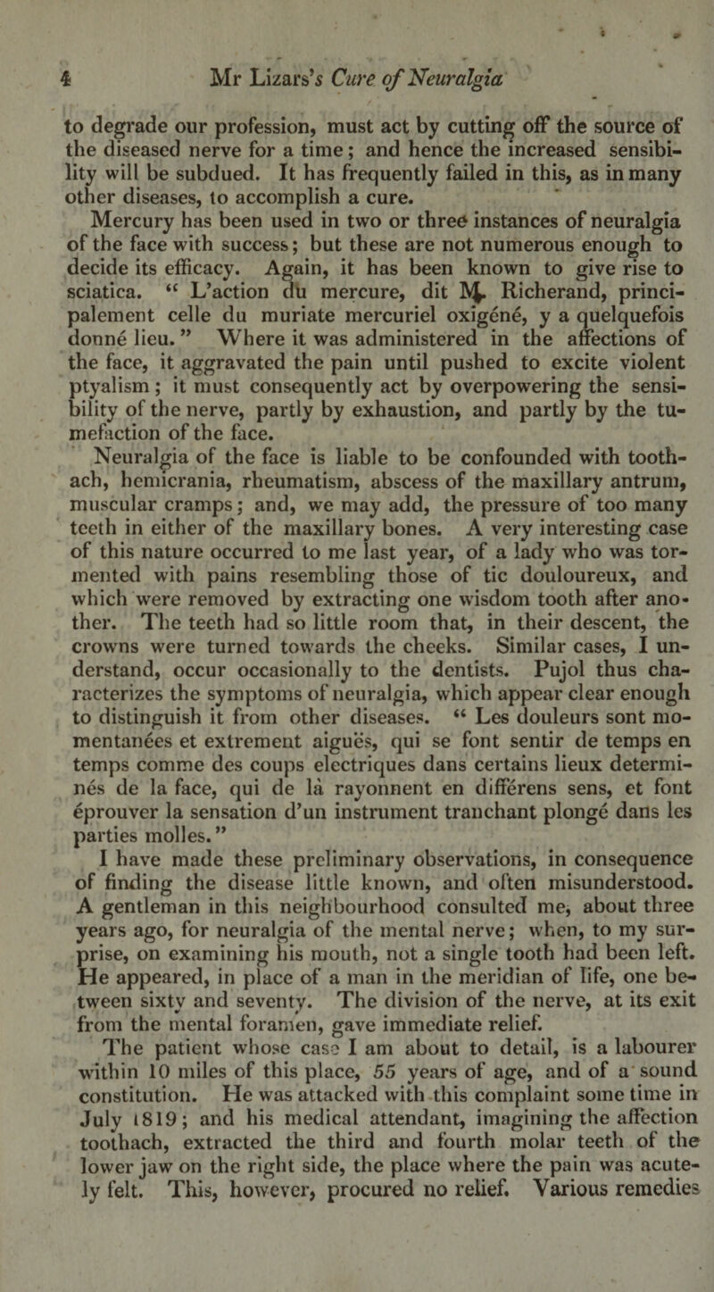 to degrade our profession, must act by cutting off the source of the diseased nerve for a time; and hence the increased sensibi¬ lity will be subdued. It has frequently failed in this, as in many other diseases, to accomplish a cure. Mercury has been used in two or three instances of neuralgia of the face with success; but these are not numerous enough to decide its efficacy. Again, it has been known to give rise to sciatica. 44 L’action du mercure, dit Richerand, princi- palement celle du muriate mercuriel oxigene, y a quelquefois donne lieu. ” Where it was administered in the affections of the face, it aggravated the pain until pushed to excite violent ptyalism; it must consequently act by overpowering the sensi¬ bility of the nerve, partly by exhaustion, and partly by the tu¬ mefaction of the face. Neuralgia of the face is liable to be confounded with tooth- ach, hemicrania, rheumatism, abscess of the maxillary antrum, muscular cramps; and, we may add, the pressure of too many teeth in either of the maxillary bones. A very interesting case of this nature occurred to me last year, of a lady who was tor¬ mented with pains resembling those of tic douloureux, and which were removed by extracting one wisdom tooth after ano¬ ther. The teeth had so little room that, in their descent, the crowns were turned towards the cheeks. Similar cases, I un¬ derstand, occur occasionally to the dentists. Pujol thus cha¬ racterizes the symptoms of neuralgia, which appear clear enough to distinguish it from other diseases. 44 Les douleurs sont mo- mentanees et extrement aigues, qui se font sentir de temps en temps comme des coups electriques dans certains lieux determi¬ nes de la face, qui de la rayonnent en differens sens, et font eprouver la sensation d’un instrument tranchant plonge dans les parties mol les. ” I have made these preliminary observations, in consequence of finding the disease little known, and often misunderstood. A gentleman in this neighbourhood consulted me, about three years ago, for neuralgia of the mental nerve; when, to my sur¬ prise, on examining his mouth, not a single tooth had been left. He appeared, in place of a man in the meridian of life, one be¬ tween sixty and seventy. The division of the nerve, at its exit from the mental foramen, gave immediate relief. The patient whose case I am about to detail, is a labourer within 10 miles of this place, 55 years of age, and of a sound constitution. He was attacked with this complaint some time in July 1819; and his medical attendant, imagining the affection toothach, extracted the third and fourth molar teeth of the lower jaw on the right side, the place where the pain was acute¬ ly lelt. This, however, procured no relief. Various remedies