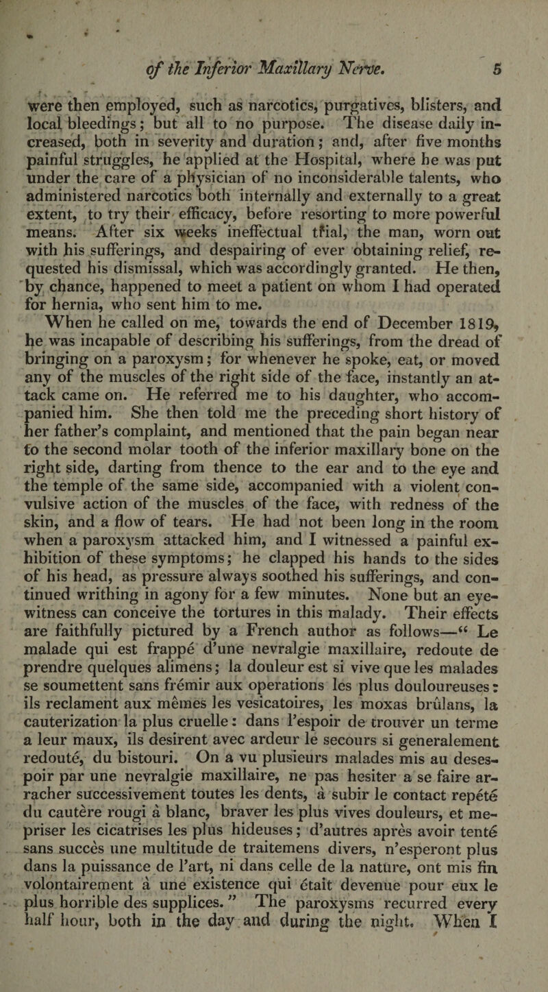 were then employed, such as narcotics, purgatives, blisters, and local bleedings; but all to no purpose. The disease daily in¬ creased, both in severity and duration; and, after five months painful struggles, he applied at the Hospital, where he was put under the care of a physician of no inconsiderable talents, who administered narcotics both internally and externally to a great extent, to try their efficacy, before resorting to more powerful means. After six weeks ineffectual tfial, the man, worn out with his sufferings, and despairing of ever obtaining relief, re¬ quested his dismissal, which was accordingly granted. He then, by chance, happened to meet a patient on whom I had operated for hernia, who sent him to me. When he called on me, towards the end of December 1819, he was incapable of describing his sufferings, from the dread of bringing on a paroxysm; for whenever he spoke, eat, or moved any of the muscles of the right side of the face, instantly an at¬ tack came on. He referred me to his daughter, who accom¬ panied him. She then told me the preceding short history of her father’s complaint, and mentioned that the pain began near €o the second molar tooth of the inferior maxillary bone on the right side, darting from thence to the ear and to the eye and the temple of the same side, accompanied with a violent con¬ vulsive action of the muscles of the face, with redness of the skin, and a flow of tears. He had not been long in the room when a paroxysm attacked him, and I witnessed a painful ex¬ hibition of these symptoms; he clapped his hands to the sides of his head, as pressure always soothed his sufferings, and con¬ tinued writhing in agony for a few minutes. None but an eye¬ witness can conceive the tortures in this malady. Their effects are faithfully pictured by a French author as follows— Le malade qui est frappe d’une nevralgie maxillaire, redoute de prendre quelques alimens; la douleur est si vive que les malades se soumettent sans fremir aux operations les plus douloureuses r ils reclament aux memes les vesicatoires, les moxas brulans, la cauterization la plus cruelle: dans l’espoir de trouver un terme a leur maux, ils desirent avec ardeur le secours si generalement redoute, du bistouri. On a vu plusieurs malades mis au deses- poir par une nevralgie maxillaire, ne pas hesiter a se faire ar- racher successivement toutes les dents, a subir le contact repete du cautere rougi a blanc, braver les plus vives douleurs, et me- priser les cicatrises les plus hideuses; d’autres apres avoir tente sans succes une multitude de traitemens divers, n’esperont plus dans la puissance de l’art, ni dans celle de la nature, ont mis fin volontairement a une existence qui etait devenue pour eux le plus horrible des supplices. ” The paroxysms recurred every half hour, both in the day and during the night. When I