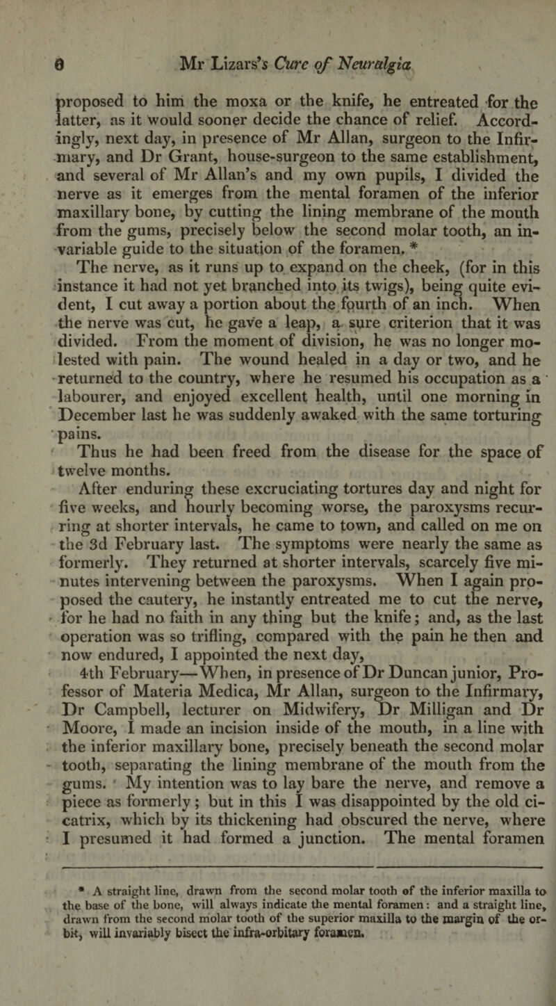 proposed to him the moxa or the knife, he entreated for the latter, as it would sooner decide the chance of relief. Accord¬ ingly, next day, in presence of Mr Allan, surgeon to the Infir¬ mary, and Dr Grant, house-surgeon to the same establishment, and several of Mr Allan’s and my own pupils, I divided the nerve as it emerges from the mental foramen of the inferior maxillary bone, by cutting the lining membrane of the mouth from the gums, precisely below the second molar tooth, an in¬ variable guide to the situation of the foramen. * The nerve, as it runs up to expand on the cheek, (for in this instance it had not yet branched into its twigs), being quite evi¬ dent, I cut away a portion about the fqurth of an inch. When the nerve was cut, he gave a leap, a sure criterion that it was divided. From the moment of division, he was no longer mo¬ lested with pain. The wound healed in a day or two, and he returned to the country, where he resumed his occupation as a ' labourer, and enjoyed excellent health, until one morning in December last he was suddenly awaked with the same torturing pains. Thus he had been freed from the disease for the space of twelve months. After enduring these excruciating tortures day and night for five weeks, and hourly becoming worse, the paroxysms recur¬ ring at shorter intervals, he came to town, and called on me on the 3d February last. The symptoms were nearly the same as formerly. They returned at shorter intervals, scarcely five mi¬ nutes intervening between the paroxysms. When I again pro¬ posed the cautery, he instantly entreated me to cut the nerve, for he had no faith in any thing but the knife; and, as the last operation was so trifling, compared with the pain he then and now endured, I appointed the next day, 4th February—When, in presence of Dr Duncan junior, Pro¬ fessor of Materia Medica, Mr Allan, surgeon to the Infirmary, Dr Campbell, lecturer on Midwifery, Dr Milligan and Dr Moore, I made an incision inside of the mouth, in a line with the inferior maxillary bone, precisely beneath the second molar tooth, separating the lining membrane of the mouth from the gums. My intention was to lay bare the nerve, and remove a piece as formerly; but in this I was disappointed by the old ci¬ catrix, which by its thickening had obscured the nerve, where I presumed it had formed a junction. The mental foramen * A straight line, drawn from the second molar tooth of the inferior maxilla to the base of the bone, will always indicate the mental foramen: and a straight line, drawn from the second molar tooth of the superior maxilla to the margin of the or- bk, will invariably bisect the infra-orbitary foramen.