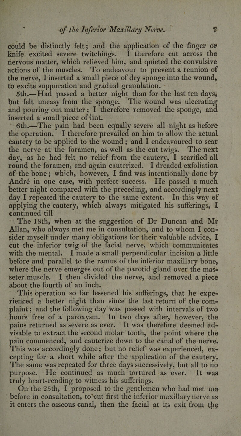 could be distinctly felt; and the application of the finger or knife excited severe twitchings. I therefore cut across the nervous matter, which relieved him, and quieted the convulsive actions of the muscles. To endeavour to prevent a reunion of the nerve, I inserted a small piece of dry sponge into the wound, to excite suppuration and gradual granulation. 5th.—Had passed a better night than for the last ten days, but felt uneasy from the sponge. The wound was ulcerating and pouring out matter; I therefore removed the sponge, and inserted a small piece of lint. 6th.—The pain had been equally severe all night as before the operation. I therefore prevailed on him to allow the actual cautery to be applied to the wound; and I endeavoured to sear the nerve at the foramen, as well as the cut twigs. The next day, as he had felt no relief from the cautery, I scarified all round the foramen, and again cauterized. I dreaded exfoliation of the bone; which, however, I find was intentionally done by Andre in one case, with perfect success. He passed a much better night compared with the preceding, and accordingly next day I repeated the cautery to the same extent. In this way of applying the cautery, which always mitigated his sufferings, I continued till The 18th, when at the suggestion of Dr Duncan and Mr Allan, who always met me in consultation, and to whom I con¬ sider myself under many obligations for their valuable advice, I cut the inferior twig of the facial nerve, which communicates with the mental. I made a small perpendicular incision a little before and parallel to the ramus of the inferior maxillary bone, where the nerve emerges out of the parotid gland over the mas- seter muscle. I then divided the nerve, and removed a piece about the fourth of an inch. This operation so far lessened his sufferings, that he expe¬ rienced a better night than since the last return of the com¬ plaint ; and the following day was passed with intervals of two hour's free of a paroxysm. In two days after, however, the pains returned as severe as ever. It was therefore deemed ad¬ visable to extract the second molar tooth, the point where the pain commenced, and cauterize down to the canal of the nerve. This was accordingly done; but no relief was experienced, ex¬ cepting for a short while after the application of the cautery. The same was repeated for three days successively, but all to no purpose. He continued as much tortured as ever. It was truly heart-rending to witness his sufferings. On the 25th, I proposed to the gentlemen who had met mo before in consultation, to'cut first the inferior maxillary nerve as it enters the osseous canal, then the facial at its exit from t}ie