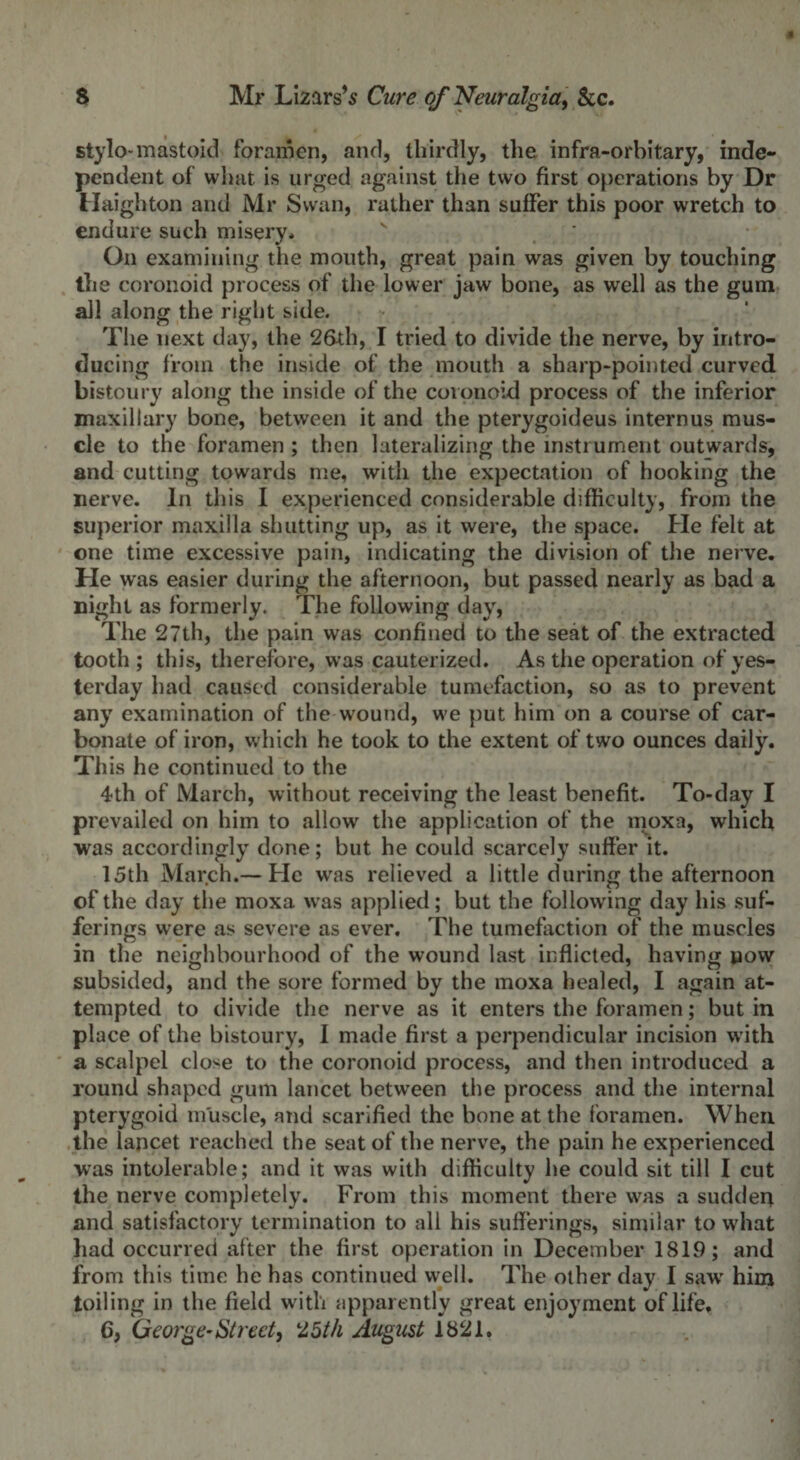 stylo-mastoid foramen, and, thirdly, the infra-orbitary, inde¬ pendent of what is urged against the two first operations by Dr Haighton and Mr Swan, rather than suffer this poor wretch to endure such misery* On examining the mouth, great pain was given by touching the coronoid process of the lower jaw bone, as well as the gum all along the right side. The next day, the 26xh, I tried to divide the nerve, by intro¬ ducing from the inside of the mouth a sharp-pointed curved bistoury along the inside of the coronoid process of the inferior maxillary bone, between it and the pterygoideus internus mus¬ cle to the foramen ; then lateralizing the instrument outwards, and cutting towards me, with the expectation of hooking the nerve. In this I experienced considerable difficulty, from the superior maxilla shutting up, as it were, the space. He felt at one time excessive pain, indicating the division of the nerve. He was easier during the afternoon, but passed nearly as bad a night as formerly. The following day, The 27th, the pain was confined to the seat of the extracted tooth; this, therefore, was cauterized. As the operation of yes¬ terday had caused considerable tumefaction, so as to prevent any examination of the wound, we put him on a course of car¬ bonate of iron, which he took to the extent of two ounces daily. This he continued to the 4th of March, without receiving the least benefit. To-day I prevailed on him to allow the application of the moxa, which was accordingly done; but he could scarcely suffer it. 15th March.— He was relieved a little during the afternoon of the day the moxa was applied; but the following day his suf¬ ferings were as severe as ever. The tumefaction of the muscles in the neighbourhood of the wound last inflicted, having now subsided, and the sore formed by the moxa healed, I again at¬ tempted to divide the nerve as it enters the foramen; but in place of the bistoury, 1 made first a perpendicular incision with a scalpel close to the coronoid process, and then introduced a round shaped gum lancet between the process and the internal pterygoid muscle, and scarified the bone at the foramen. When the lancet reached the seat of the nerve, the pain he experienced was intolerable; and it was with difficulty he could sit till I cut the nerve completely. From this moment there was a sudden and satisfactory termination to all his sufferings, similar to what had occurred after the first operation in December 1819; and from this time he has continued well. The other day I saw him toiling in the field with apparently great enjoyment of life.