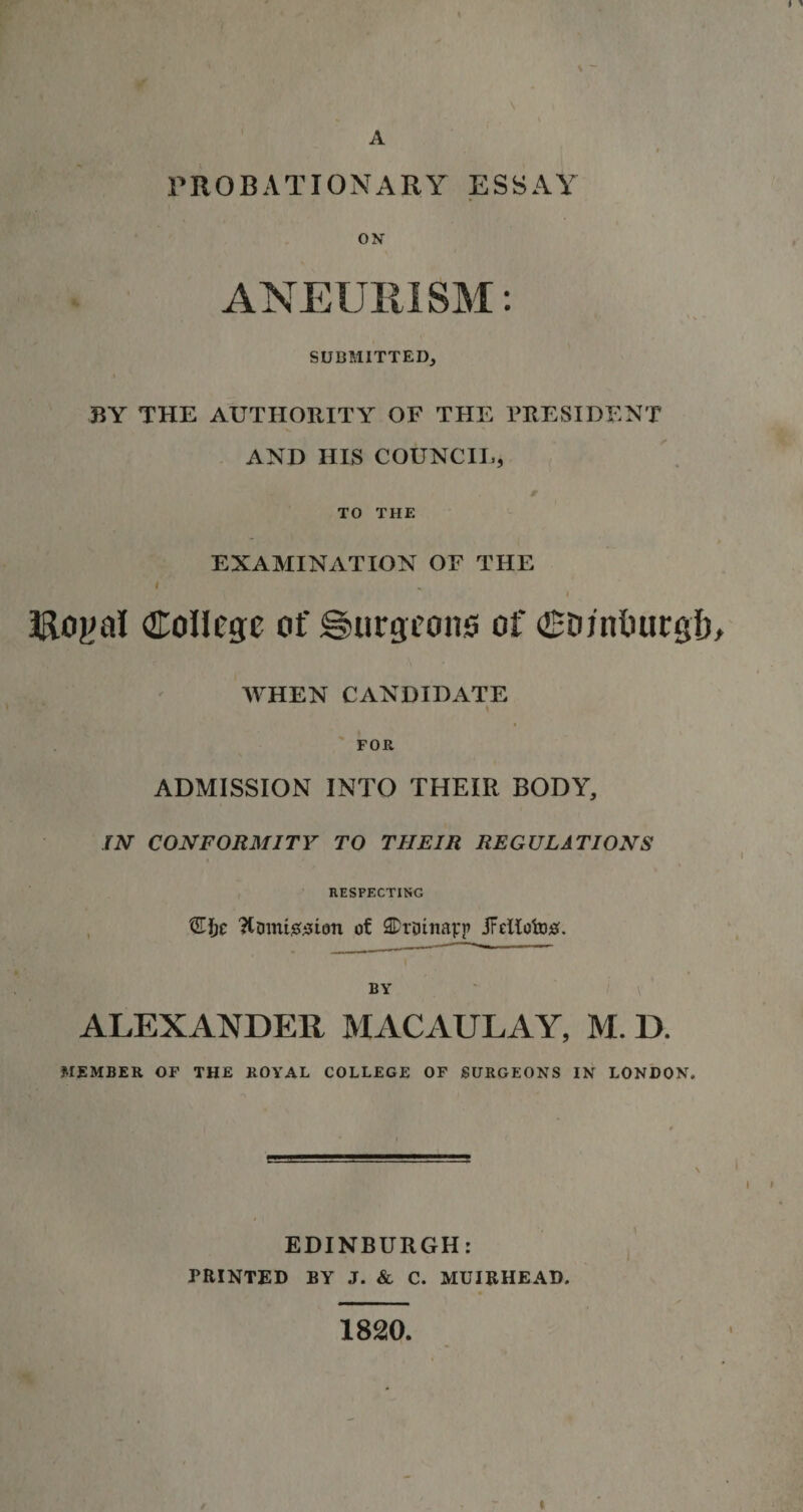 \ - A PROBATIONARY ESSAY ON ANEURISM: SUBMITTED, BY THE AUTHORITY OF THE PRESIDENT AND HIS COUNCIL, r TO THE EXAMINATION OF THE * I Royal College of burgeons of Conituirgtj, WHEN CANDIDATE I FOR ADMISSION INTO THEIR BODY, IN CONFORMITY TO THEIR REGULATIONS RESPECTING Ttomi^ion of SDmnavp jFellofotf. BY ALEXANDER MACAULAY, M. D. MEMBER OF THE ROYAL COLLEGE OF SURGEONS IN LONDON, EDINBURGH: PRINTED BY J. &amp; C. MUIRHEAD. 1820. i