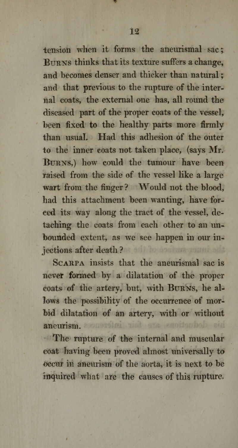 tension when it forms the aneurismal sac; Burns thinks that its texture suffers a change, and becomes denser and thicker than natural; and that previous to the rupture of the inter¬ nal coats, the external one has, all round the diseased part of the proper coats of the vessel, been fixed to the healthy parts more firmly than usual. Had this adhesion of the outer to the inner eoats not taken place, (says Mr. Burns,) how could the tumour have been raised from the side of the vessel like a large wart from the finger ? Would not the blood, had this attachment been wanting, have for¬ ced its way along the tract of the vessel, de¬ taching the coats from each other to an un¬ bounded extent, as we see happen in our in¬ jections after death ? Scarpa insists that the aneurismal sac is never formed by a dilatation of the proper coats of the artery, but, with Burns, he al¬ lows the possibility of the occurrence of mor¬ bid dilatation of an artery, with or without aneurism. The rupture of the internal and muscular coat having been proved almost universally to occur in aneurism of the aorta, it is next to be inquired what are the causes of this rupture.