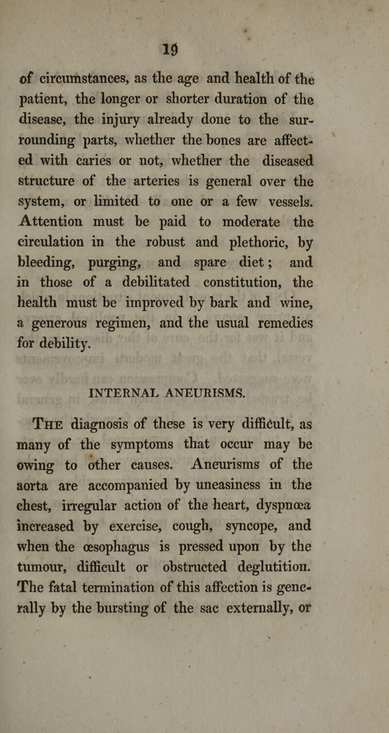 of circumstances, as the age and health of the patient, the longer or shorter duration of the disease, the injury already done to the sur¬ rounding parts, whether the hones are affect¬ ed with caries or not, whether the diseased structure of the arteries is general over the system, or limited to one or a few vessels. Attention must he paid to moderate the circulation in the robust and plethoric, by bleeding, purging, and spare diet; and in those of a debilitated constitution, the health must be improved by bark and wine, a generous regimen, and the usual remedies for debility. INTERNAL ANEURISMS. The diagnosis of these is very difficult, as many of the symptoms that occur may be owing to other causes. Aneurisms of the aorta are accompanied by uneasiness in the chest, irregular action of the heart, dyspnoea increased by exercise, cough, syncope, and when the oesophagus is pressed upon by the tumour, difficult or obstructed deglutition. The fatal termination of this affection is gene¬ rally by the bursting of the sac externally, or