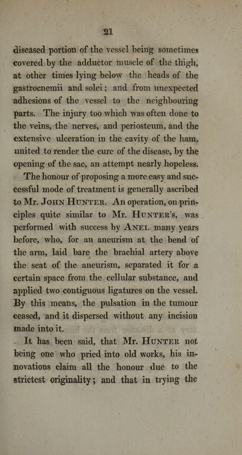 diseased portion of the vessel being sometimes covered by the adductor muscle of the thigh, at other times lying below the heads of the gastrocnemii and solei; and from unexpected adhesions of the vessel to the neighbouring parts. The injury too which was often done to the veins, the nerves, and periosteum, and the extensive ulceration in the cavity of the ham, united to render the cure of the disease, by the opening of the sac, an attempt nearly hopeless. The honour of proposing a more easy and suc¬ cessful mode of treatment is generally ascribed to Mr. John Hunter. An operation, on prin¬ ciples quite similar to Mr. Hunter’s, was performed with success by Anel many years before, who, for an aneurism at the bend of the arm, laid bare the brachial artery above the seat of the aneurism, separated it for a certain space from the cellular substance, and applied two contiguous ligatures on the vessel. By this means, the pulsation in the tumour ceased, and it dispersed without any incision made into it. It has been said, that Mr. Hunter not being one who pried into old works, his in¬ novations claim all the honour due to the strictest originality; and that in trying the