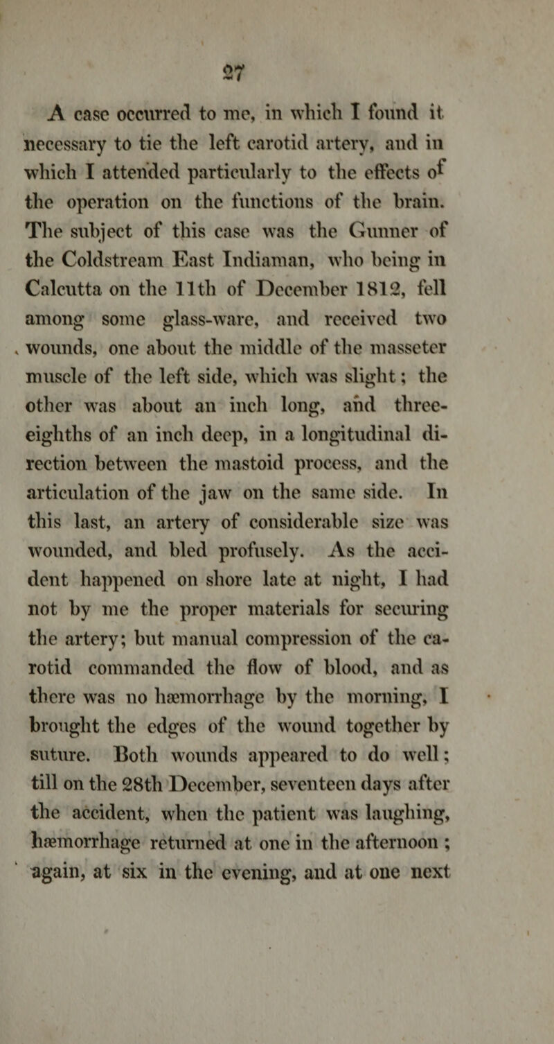 A case occurred to me, in which I found it necessary to tie the left carotid artery, and in which I attended particularly to the effects o* the operation on the functions of the brain. The subject of this case was the Gunner of the Coldstream East Indiaman, who being in Calcutta on the 11th of December 1812, fell among some glass-ware, and received two wounds, one about the middle of the masseter muscle of the left side, which was slight; the other was about an inch long, and three- eighths of an inch deep, in a longitudinal di¬ rection between the mastoid process, and the articulation of the jaw on the same side. In this last, an artery of considerable size was wounded, and bled profusely. As the acci¬ dent happened on shore late at night, I had not by me the proper materials for securing the artery; but manual compression of the ca¬ rotid commanded the flow of blood, and as there was no haemorrhage by the morning, I brought the edges of the wound together by suture. Both wounds appeared to do well; till on the 28tli December, seventeen days after the accident, when the patient was laughing, haemorrhage returned at one in the afternoon ; again, at six in the evening, and at one next